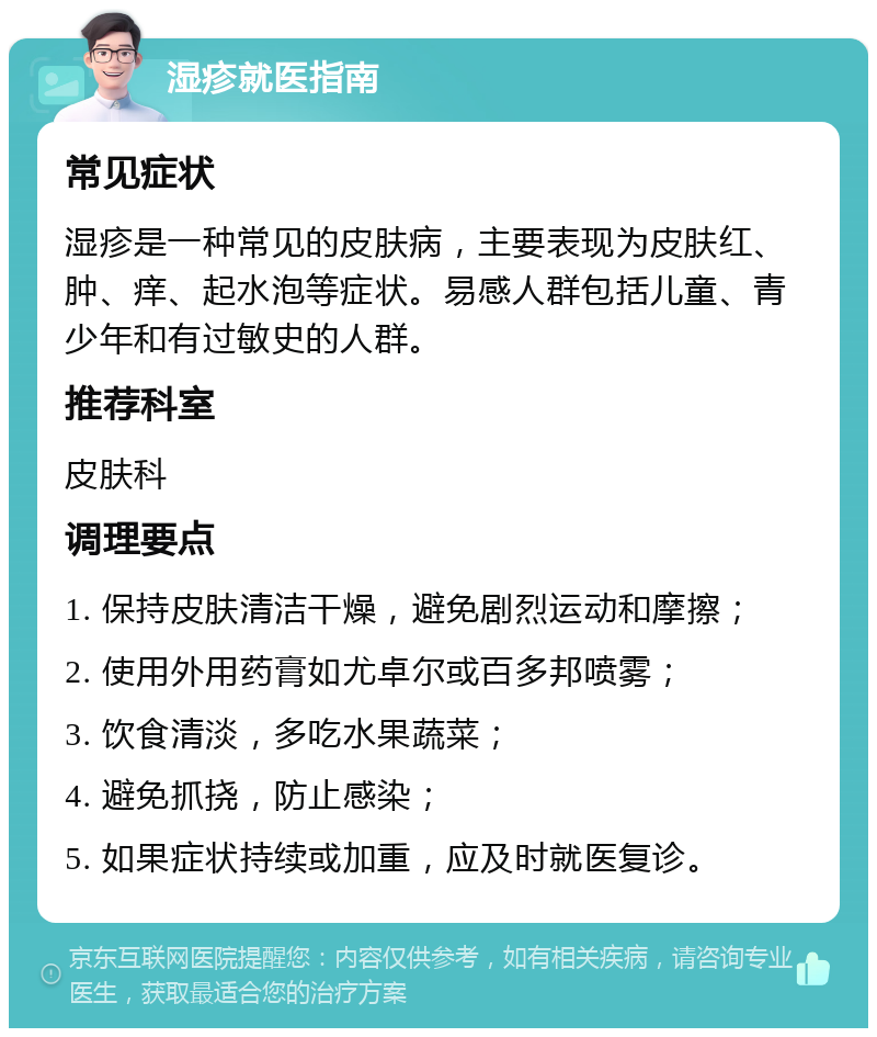 湿疹就医指南 常见症状 湿疹是一种常见的皮肤病，主要表现为皮肤红、肿、痒、起水泡等症状。易感人群包括儿童、青少年和有过敏史的人群。 推荐科室 皮肤科 调理要点 1. 保持皮肤清洁干燥，避免剧烈运动和摩擦； 2. 使用外用药膏如尤卓尔或百多邦喷雾； 3. 饮食清淡，多吃水果蔬菜； 4. 避免抓挠，防止感染； 5. 如果症状持续或加重，应及时就医复诊。