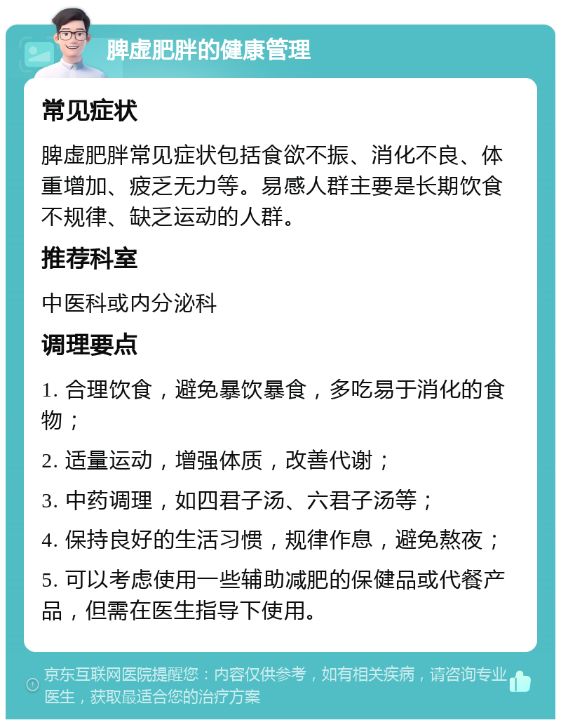 脾虚肥胖的健康管理 常见症状 脾虚肥胖常见症状包括食欲不振、消化不良、体重增加、疲乏无力等。易感人群主要是长期饮食不规律、缺乏运动的人群。 推荐科室 中医科或内分泌科 调理要点 1. 合理饮食，避免暴饮暴食，多吃易于消化的食物； 2. 适量运动，增强体质，改善代谢； 3. 中药调理，如四君子汤、六君子汤等； 4. 保持良好的生活习惯，规律作息，避免熬夜； 5. 可以考虑使用一些辅助减肥的保健品或代餐产品，但需在医生指导下使用。