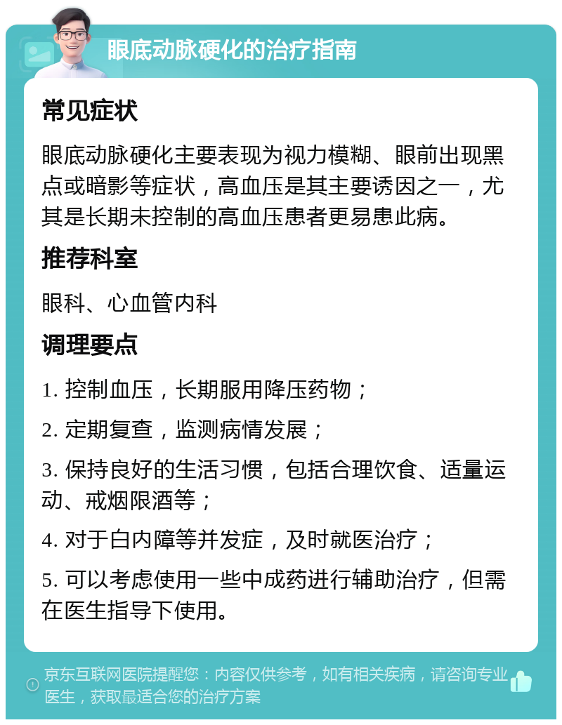 眼底动脉硬化的治疗指南 常见症状 眼底动脉硬化主要表现为视力模糊、眼前出现黑点或暗影等症状，高血压是其主要诱因之一，尤其是长期未控制的高血压患者更易患此病。 推荐科室 眼科、心血管内科 调理要点 1. 控制血压，长期服用降压药物； 2. 定期复查，监测病情发展； 3. 保持良好的生活习惯，包括合理饮食、适量运动、戒烟限酒等； 4. 对于白内障等并发症，及时就医治疗； 5. 可以考虑使用一些中成药进行辅助治疗，但需在医生指导下使用。