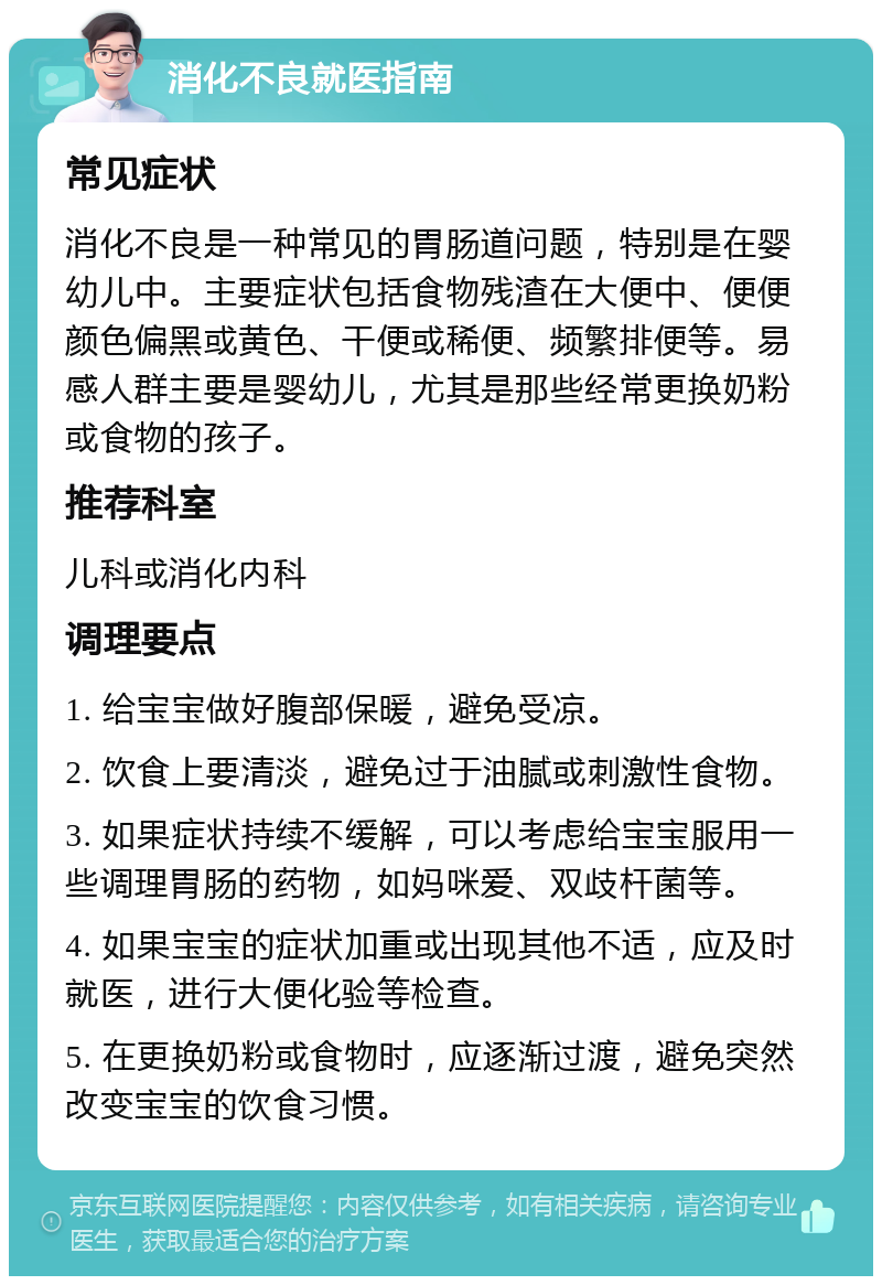 消化不良就医指南 常见症状 消化不良是一种常见的胃肠道问题，特别是在婴幼儿中。主要症状包括食物残渣在大便中、便便颜色偏黑或黄色、干便或稀便、频繁排便等。易感人群主要是婴幼儿，尤其是那些经常更换奶粉或食物的孩子。 推荐科室 儿科或消化内科 调理要点 1. 给宝宝做好腹部保暖，避免受凉。 2. 饮食上要清淡，避免过于油腻或刺激性食物。 3. 如果症状持续不缓解，可以考虑给宝宝服用一些调理胃肠的药物，如妈咪爱、双歧杆菌等。 4. 如果宝宝的症状加重或出现其他不适，应及时就医，进行大便化验等检查。 5. 在更换奶粉或食物时，应逐渐过渡，避免突然改变宝宝的饮食习惯。