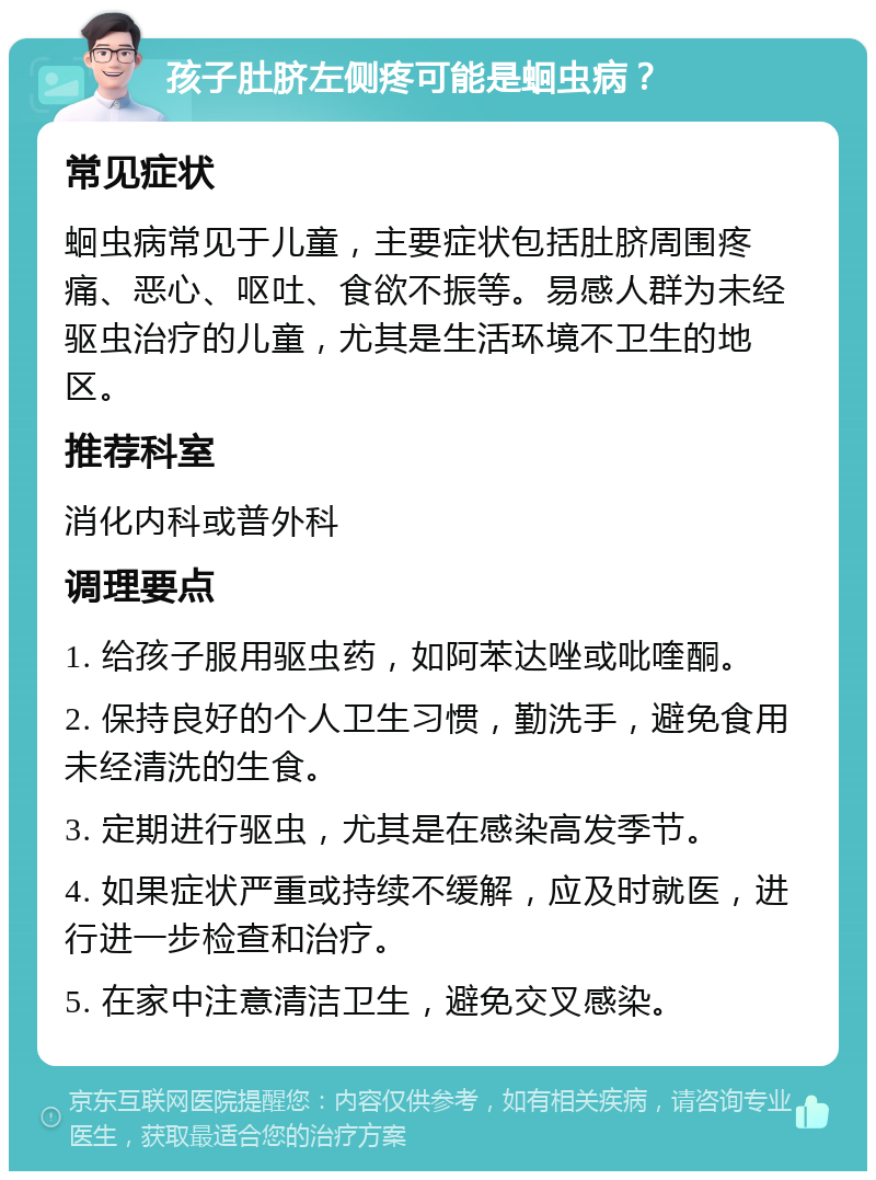 孩子肚脐左侧疼可能是蛔虫病？ 常见症状 蛔虫病常见于儿童，主要症状包括肚脐周围疼痛、恶心、呕吐、食欲不振等。易感人群为未经驱虫治疗的儿童，尤其是生活环境不卫生的地区。 推荐科室 消化内科或普外科 调理要点 1. 给孩子服用驱虫药，如阿苯达唑或吡喹酮。 2. 保持良好的个人卫生习惯，勤洗手，避免食用未经清洗的生食。 3. 定期进行驱虫，尤其是在感染高发季节。 4. 如果症状严重或持续不缓解，应及时就医，进行进一步检查和治疗。 5. 在家中注意清洁卫生，避免交叉感染。