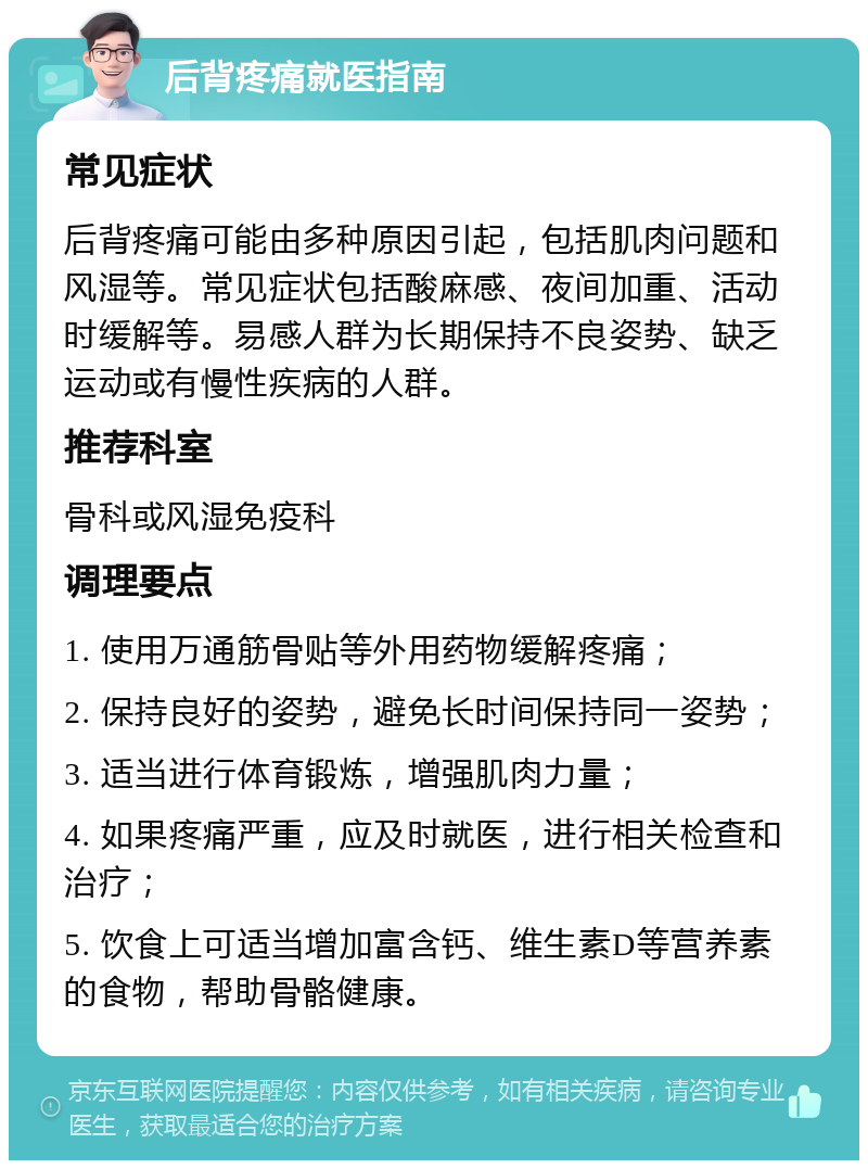 后背疼痛就医指南 常见症状 后背疼痛可能由多种原因引起，包括肌肉问题和风湿等。常见症状包括酸麻感、夜间加重、活动时缓解等。易感人群为长期保持不良姿势、缺乏运动或有慢性疾病的人群。 推荐科室 骨科或风湿免疫科 调理要点 1. 使用万通筋骨贴等外用药物缓解疼痛； 2. 保持良好的姿势，避免长时间保持同一姿势； 3. 适当进行体育锻炼，增强肌肉力量； 4. 如果疼痛严重，应及时就医，进行相关检查和治疗； 5. 饮食上可适当增加富含钙、维生素D等营养素的食物，帮助骨骼健康。