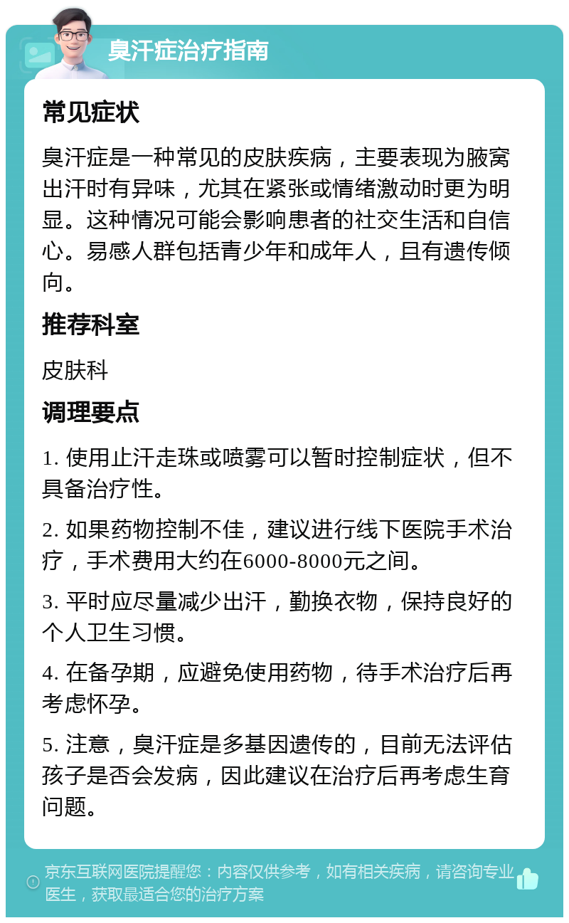 臭汗症治疗指南 常见症状 臭汗症是一种常见的皮肤疾病，主要表现为腋窝出汗时有异味，尤其在紧张或情绪激动时更为明显。这种情况可能会影响患者的社交生活和自信心。易感人群包括青少年和成年人，且有遗传倾向。 推荐科室 皮肤科 调理要点 1. 使用止汗走珠或喷雾可以暂时控制症状，但不具备治疗性。 2. 如果药物控制不佳，建议进行线下医院手术治疗，手术费用大约在6000-8000元之间。 3. 平时应尽量减少出汗，勤换衣物，保持良好的个人卫生习惯。 4. 在备孕期，应避免使用药物，待手术治疗后再考虑怀孕。 5. 注意，臭汗症是多基因遗传的，目前无法评估孩子是否会发病，因此建议在治疗后再考虑生育问题。