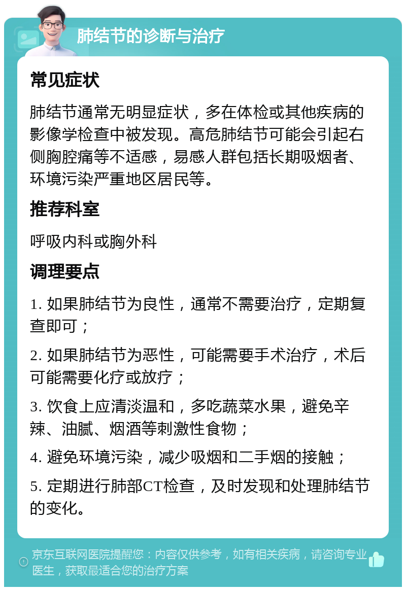 肺结节的诊断与治疗 常见症状 肺结节通常无明显症状，多在体检或其他疾病的影像学检查中被发现。高危肺结节可能会引起右侧胸腔痛等不适感，易感人群包括长期吸烟者、环境污染严重地区居民等。 推荐科室 呼吸内科或胸外科 调理要点 1. 如果肺结节为良性，通常不需要治疗，定期复查即可； 2. 如果肺结节为恶性，可能需要手术治疗，术后可能需要化疗或放疗； 3. 饮食上应清淡温和，多吃蔬菜水果，避免辛辣、油腻、烟酒等刺激性食物； 4. 避免环境污染，减少吸烟和二手烟的接触； 5. 定期进行肺部CT检查，及时发现和处理肺结节的变化。