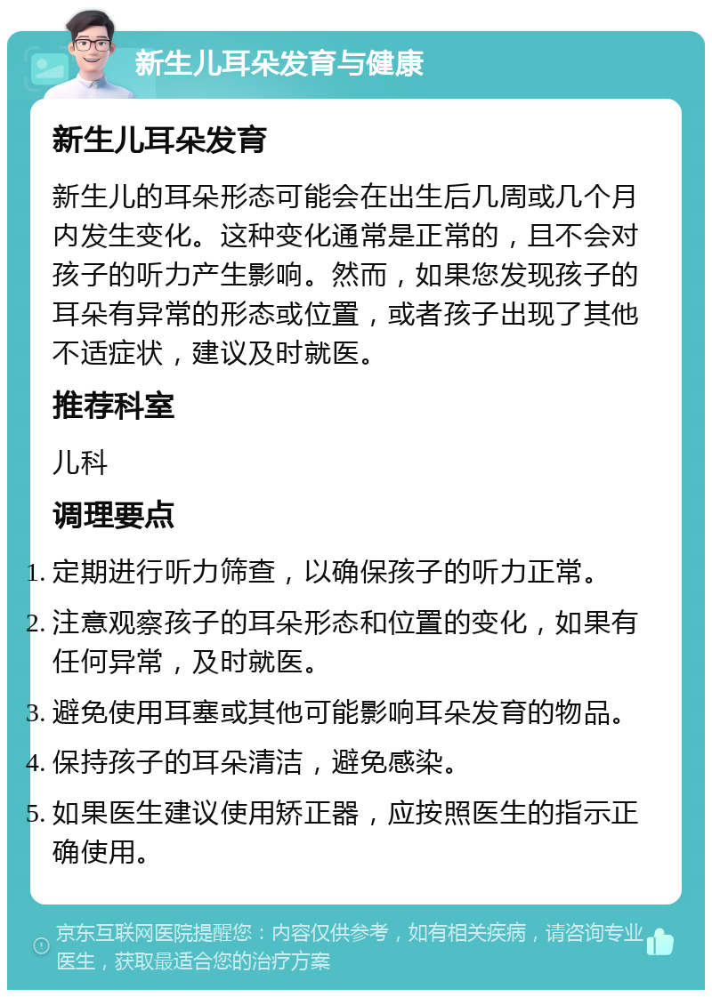 新生儿耳朵发育与健康 新生儿耳朵发育 新生儿的耳朵形态可能会在出生后几周或几个月内发生变化。这种变化通常是正常的，且不会对孩子的听力产生影响。然而，如果您发现孩子的耳朵有异常的形态或位置，或者孩子出现了其他不适症状，建议及时就医。 推荐科室 儿科 调理要点 定期进行听力筛查，以确保孩子的听力正常。 注意观察孩子的耳朵形态和位置的变化，如果有任何异常，及时就医。 避免使用耳塞或其他可能影响耳朵发育的物品。 保持孩子的耳朵清洁，避免感染。 如果医生建议使用矫正器，应按照医生的指示正确使用。