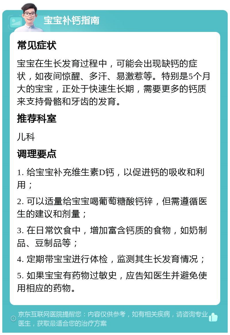 宝宝补钙指南 常见症状 宝宝在生长发育过程中，可能会出现缺钙的症状，如夜间惊醒、多汗、易激惹等。特别是5个月大的宝宝，正处于快速生长期，需要更多的钙质来支持骨骼和牙齿的发育。 推荐科室 儿科 调理要点 1. 给宝宝补充维生素D钙，以促进钙的吸收和利用； 2. 可以适量给宝宝喝葡萄糖酸钙锌，但需遵循医生的建议和剂量； 3. 在日常饮食中，增加富含钙质的食物，如奶制品、豆制品等； 4. 定期带宝宝进行体检，监测其生长发育情况； 5. 如果宝宝有药物过敏史，应告知医生并避免使用相应的药物。