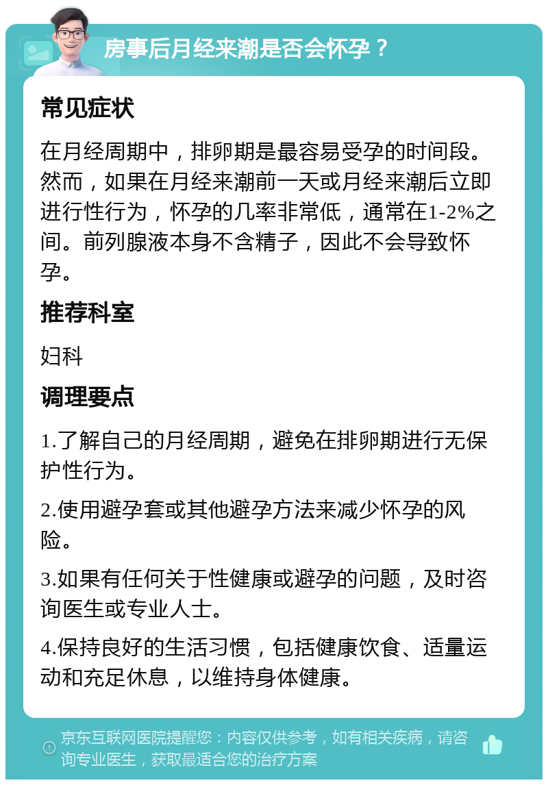 房事后月经来潮是否会怀孕？ 常见症状 在月经周期中，排卵期是最容易受孕的时间段。然而，如果在月经来潮前一天或月经来潮后立即进行性行为，怀孕的几率非常低，通常在1-2%之间。前列腺液本身不含精子，因此不会导致怀孕。 推荐科室 妇科 调理要点 1.了解自己的月经周期，避免在排卵期进行无保护性行为。 2.使用避孕套或其他避孕方法来减少怀孕的风险。 3.如果有任何关于性健康或避孕的问题，及时咨询医生或专业人士。 4.保持良好的生活习惯，包括健康饮食、适量运动和充足休息，以维持身体健康。