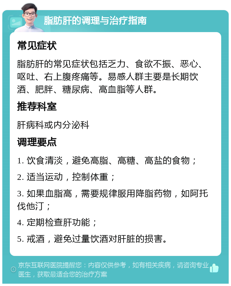 脂肪肝的调理与治疗指南 常见症状 脂肪肝的常见症状包括乏力、食欲不振、恶心、呕吐、右上腹疼痛等。易感人群主要是长期饮酒、肥胖、糖尿病、高血脂等人群。 推荐科室 肝病科或内分泌科 调理要点 1. 饮食清淡，避免高脂、高糖、高盐的食物； 2. 适当运动，控制体重； 3. 如果血脂高，需要规律服用降脂药物，如阿托伐他汀； 4. 定期检查肝功能； 5. 戒酒，避免过量饮酒对肝脏的损害。