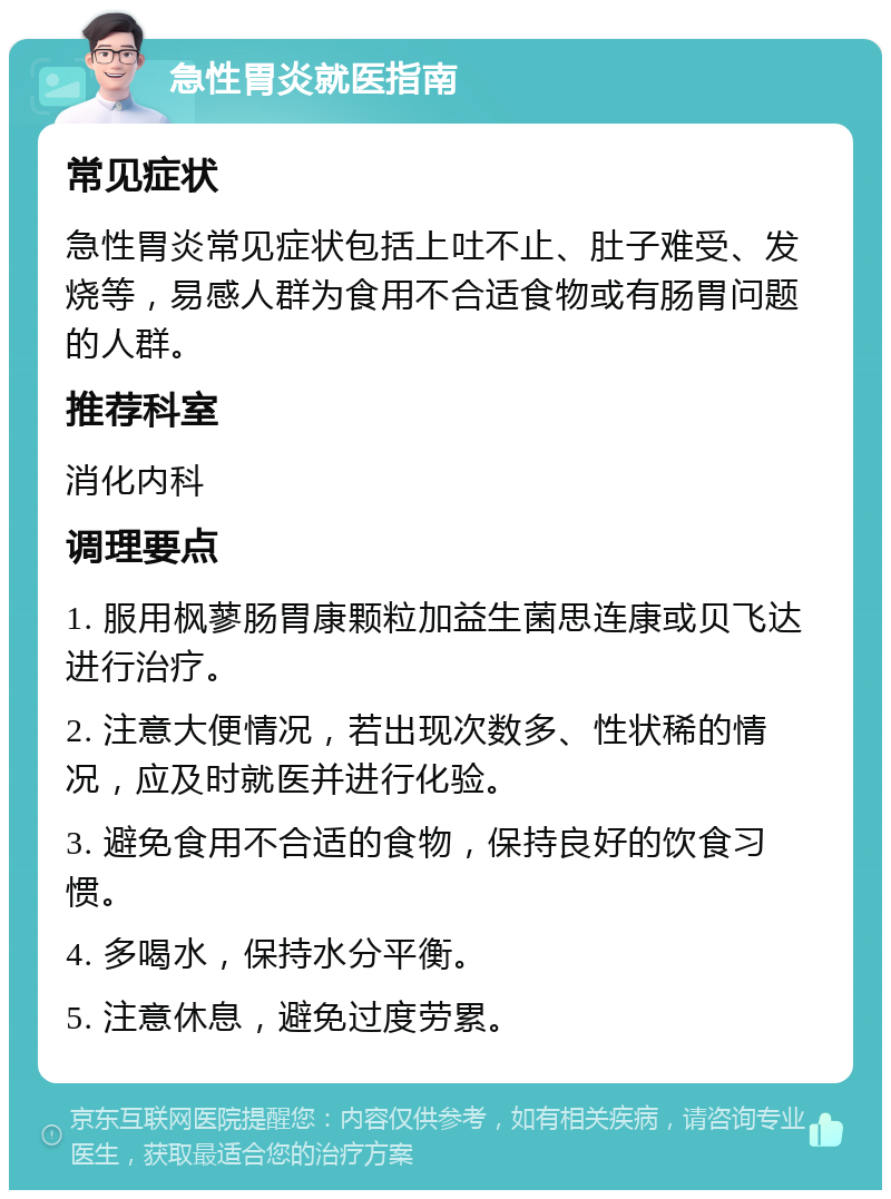 急性胃炎就医指南 常见症状 急性胃炎常见症状包括上吐不止、肚子难受、发烧等，易感人群为食用不合适食物或有肠胃问题的人群。 推荐科室 消化内科 调理要点 1. 服用枫蓼肠胃康颗粒加益生菌思连康或贝飞达进行治疗。 2. 注意大便情况，若出现次数多、性状稀的情况，应及时就医并进行化验。 3. 避免食用不合适的食物，保持良好的饮食习惯。 4. 多喝水，保持水分平衡。 5. 注意休息，避免过度劳累。