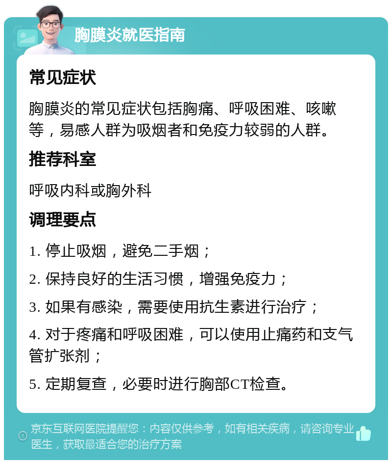 胸膜炎就医指南 常见症状 胸膜炎的常见症状包括胸痛、呼吸困难、咳嗽等，易感人群为吸烟者和免疫力较弱的人群。 推荐科室 呼吸内科或胸外科 调理要点 1. 停止吸烟，避免二手烟； 2. 保持良好的生活习惯，增强免疫力； 3. 如果有感染，需要使用抗生素进行治疗； 4. 对于疼痛和呼吸困难，可以使用止痛药和支气管扩张剂； 5. 定期复查，必要时进行胸部CT检查。