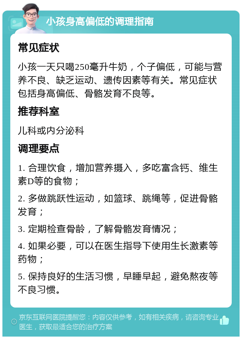 小孩身高偏低的调理指南 常见症状 小孩一天只喝250毫升牛奶，个子偏低，可能与营养不良、缺乏运动、遗传因素等有关。常见症状包括身高偏低、骨骼发育不良等。 推荐科室 儿科或内分泌科 调理要点 1. 合理饮食，增加营养摄入，多吃富含钙、维生素D等的食物； 2. 多做跳跃性运动，如篮球、跳绳等，促进骨骼发育； 3. 定期检查骨龄，了解骨骼发育情况； 4. 如果必要，可以在医生指导下使用生长激素等药物； 5. 保持良好的生活习惯，早睡早起，避免熬夜等不良习惯。