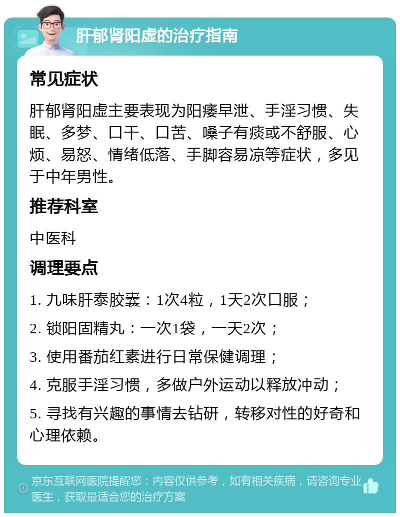 肝郁肾阳虚的治疗指南 常见症状 肝郁肾阳虚主要表现为阳痿早泄、手淫习惯、失眠、多梦、口干、口苦、嗓子有痰或不舒服、心烦、易怒、情绪低落、手脚容易凉等症状，多见于中年男性。 推荐科室 中医科 调理要点 1. 九味肝泰胶囊：1次4粒，1天2次口服； 2. 锁阳固精丸：一次1袋，一天2次； 3. 使用番茄红素进行日常保健调理； 4. 克服手淫习惯，多做户外运动以释放冲动； 5. 寻找有兴趣的事情去钻研，转移对性的好奇和心理依赖。