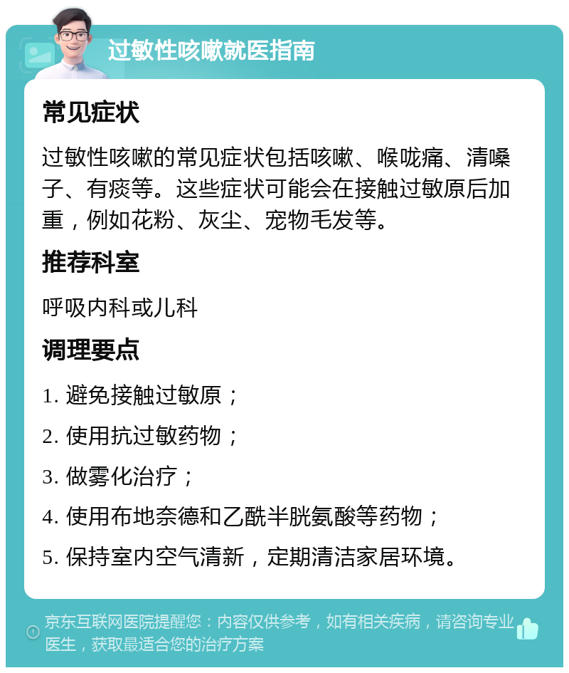 过敏性咳嗽就医指南 常见症状 过敏性咳嗽的常见症状包括咳嗽、喉咙痛、清嗓子、有痰等。这些症状可能会在接触过敏原后加重，例如花粉、灰尘、宠物毛发等。 推荐科室 呼吸内科或儿科 调理要点 1. 避免接触过敏原； 2. 使用抗过敏药物； 3. 做雾化治疗； 4. 使用布地奈德和乙酰半胱氨酸等药物； 5. 保持室内空气清新，定期清洁家居环境。