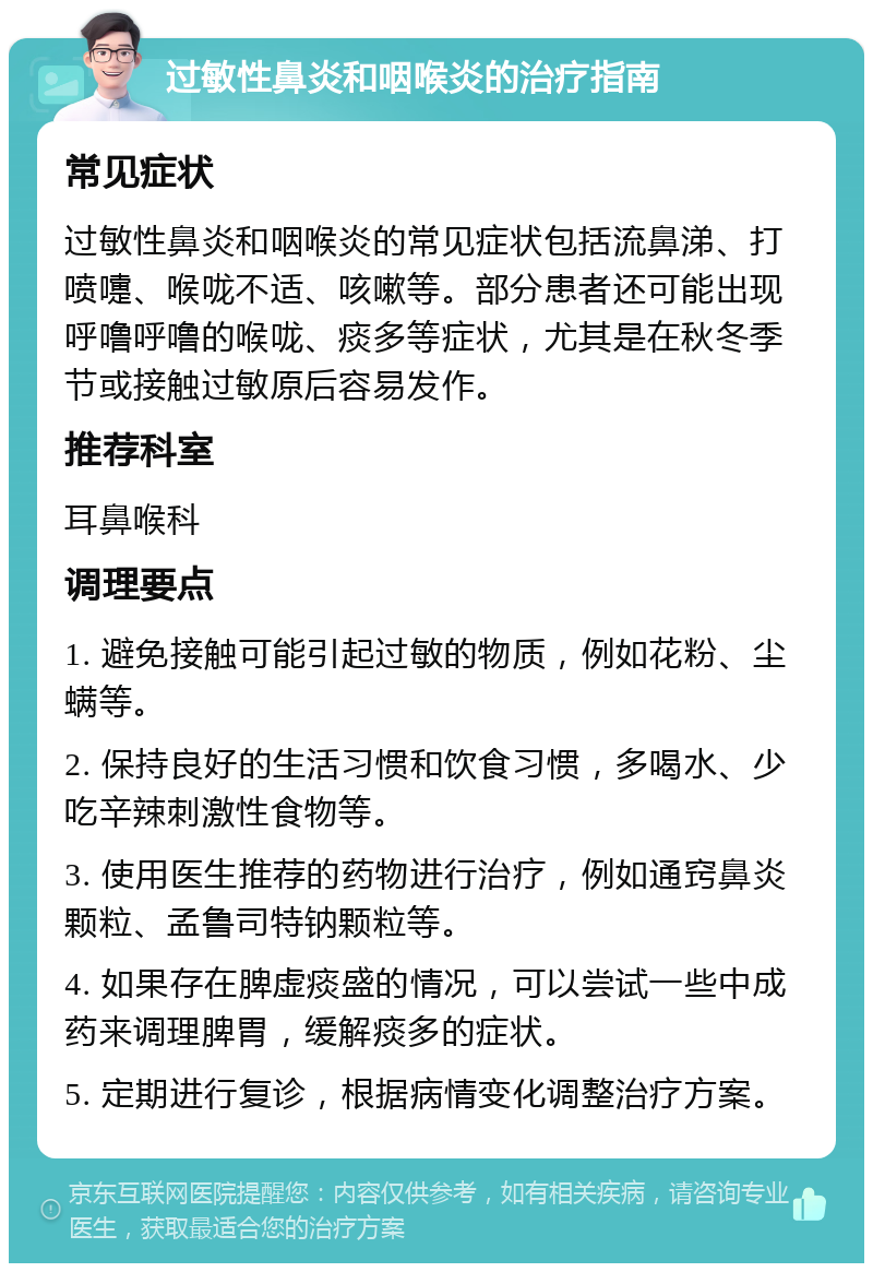 过敏性鼻炎和咽喉炎的治疗指南 常见症状 过敏性鼻炎和咽喉炎的常见症状包括流鼻涕、打喷嚏、喉咙不适、咳嗽等。部分患者还可能出现呼噜呼噜的喉咙、痰多等症状，尤其是在秋冬季节或接触过敏原后容易发作。 推荐科室 耳鼻喉科 调理要点 1. 避免接触可能引起过敏的物质，例如花粉、尘螨等。 2. 保持良好的生活习惯和饮食习惯，多喝水、少吃辛辣刺激性食物等。 3. 使用医生推荐的药物进行治疗，例如通窍鼻炎颗粒、孟鲁司特钠颗粒等。 4. 如果存在脾虚痰盛的情况，可以尝试一些中成药来调理脾胃，缓解痰多的症状。 5. 定期进行复诊，根据病情变化调整治疗方案。