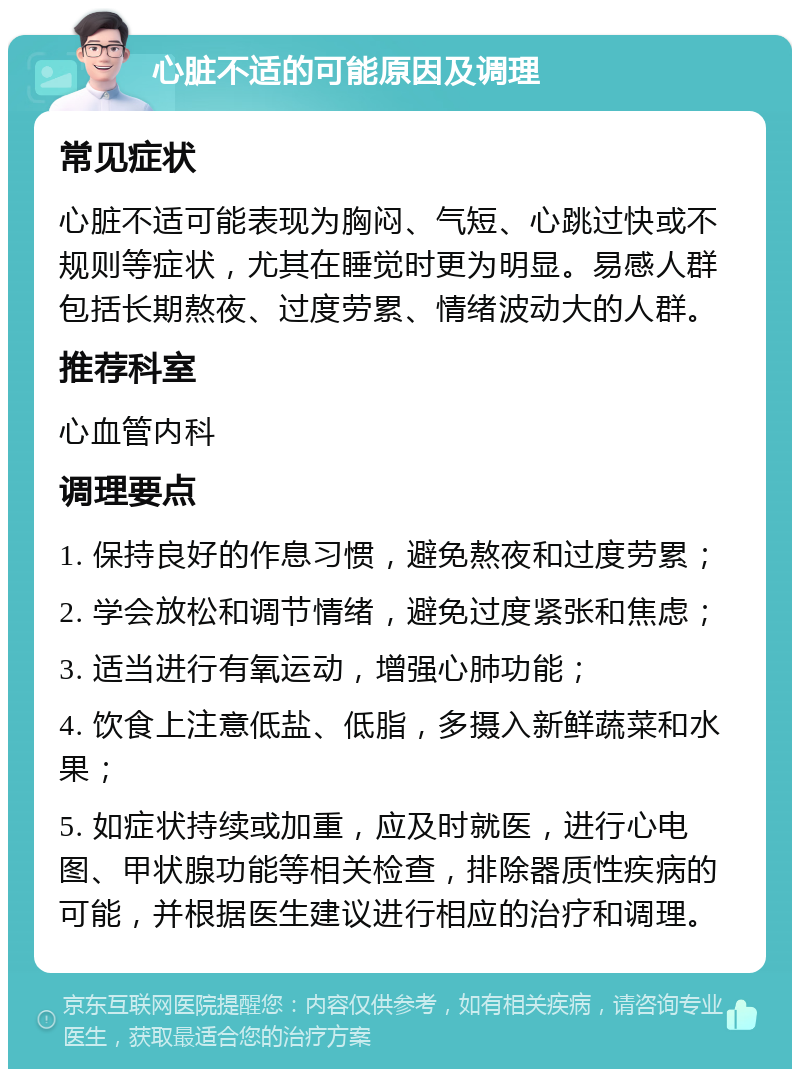 心脏不适的可能原因及调理 常见症状 心脏不适可能表现为胸闷、气短、心跳过快或不规则等症状，尤其在睡觉时更为明显。易感人群包括长期熬夜、过度劳累、情绪波动大的人群。 推荐科室 心血管内科 调理要点 1. 保持良好的作息习惯，避免熬夜和过度劳累； 2. 学会放松和调节情绪，避免过度紧张和焦虑； 3. 适当进行有氧运动，增强心肺功能； 4. 饮食上注意低盐、低脂，多摄入新鲜蔬菜和水果； 5. 如症状持续或加重，应及时就医，进行心电图、甲状腺功能等相关检查，排除器质性疾病的可能，并根据医生建议进行相应的治疗和调理。