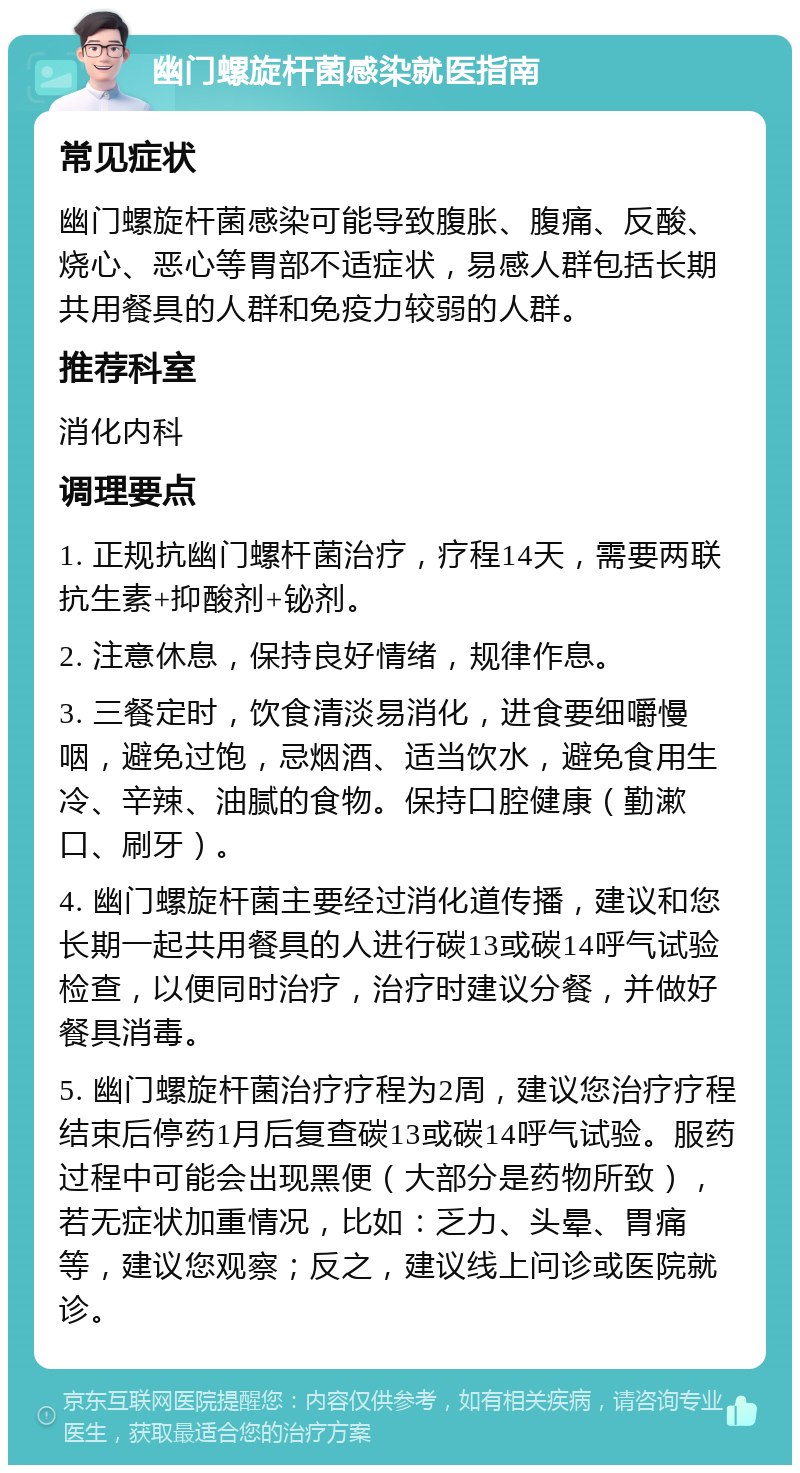 幽门螺旋杆菌感染就医指南 常见症状 幽门螺旋杆菌感染可能导致腹胀、腹痛、反酸、烧心、恶心等胃部不适症状，易感人群包括长期共用餐具的人群和免疫力较弱的人群。 推荐科室 消化内科 调理要点 1. 正规抗幽门螺杆菌治疗，疗程14天，需要两联抗生素+抑酸剂+铋剂。 2. 注意休息，保持良好情绪，规律作息。 3. 三餐定时，饮食清淡易消化，进食要细嚼慢咽，避免过饱，忌烟酒、适当饮水，避免食用生冷、辛辣、油腻的食物。保持口腔健康（勤漱口、刷牙）。 4. 幽门螺旋杆菌主要经过消化道传播，建议和您长期一起共用餐具的人进行碳13或碳14呼气试验检查，以便同时治疗，治疗时建议分餐，并做好餐具消毒。 5. 幽门螺旋杆菌治疗疗程为2周，建议您治疗疗程结束后停药1月后复查碳13或碳14呼气试验。服药过程中可能会出现黑便（大部分是药物所致），若无症状加重情况，比如：乏力、头晕、胃痛等，建议您观察；反之，建议线上问诊或医院就诊。