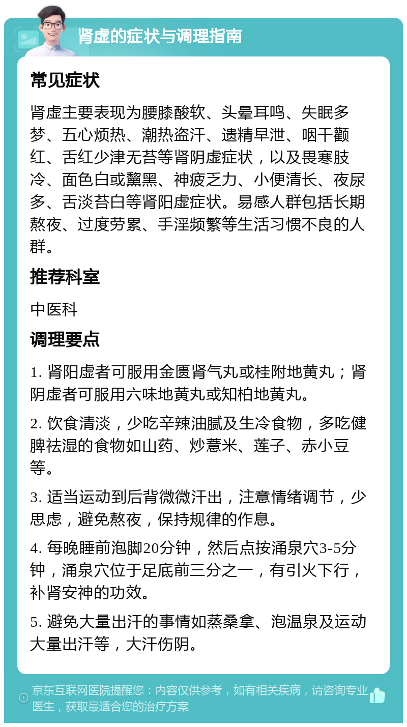 肾虚的症状与调理指南 常见症状 肾虚主要表现为腰膝酸软、头晕耳鸣、失眠多梦、五心烦热、潮热盗汗、遗精早泄、咽干颧红、舌红少津无苔等肾阴虚症状，以及畏寒肢冷、面色白或黧黑、神疲乏力、小便清长、夜尿多、舌淡苔白等肾阳虚症状。易感人群包括长期熬夜、过度劳累、手淫频繁等生活习惯不良的人群。 推荐科室 中医科 调理要点 1. 肾阳虚者可服用金匮肾气丸或桂附地黄丸；肾阴虚者可服用六味地黄丸或知柏地黄丸。 2. 饮食清淡，少吃辛辣油腻及生冷食物，多吃健脾祛湿的食物如山药、炒薏米、莲子、赤小豆等。 3. 适当运动到后背微微汗出，注意情绪调节，少思虑，避免熬夜，保持规律的作息。 4. 每晚睡前泡脚20分钟，然后点按涌泉穴3-5分钟，涌泉穴位于足底前三分之一，有引火下行，补肾安神的功效。 5. 避免大量出汗的事情如蒸桑拿、泡温泉及运动大量出汗等，大汗伤阴。