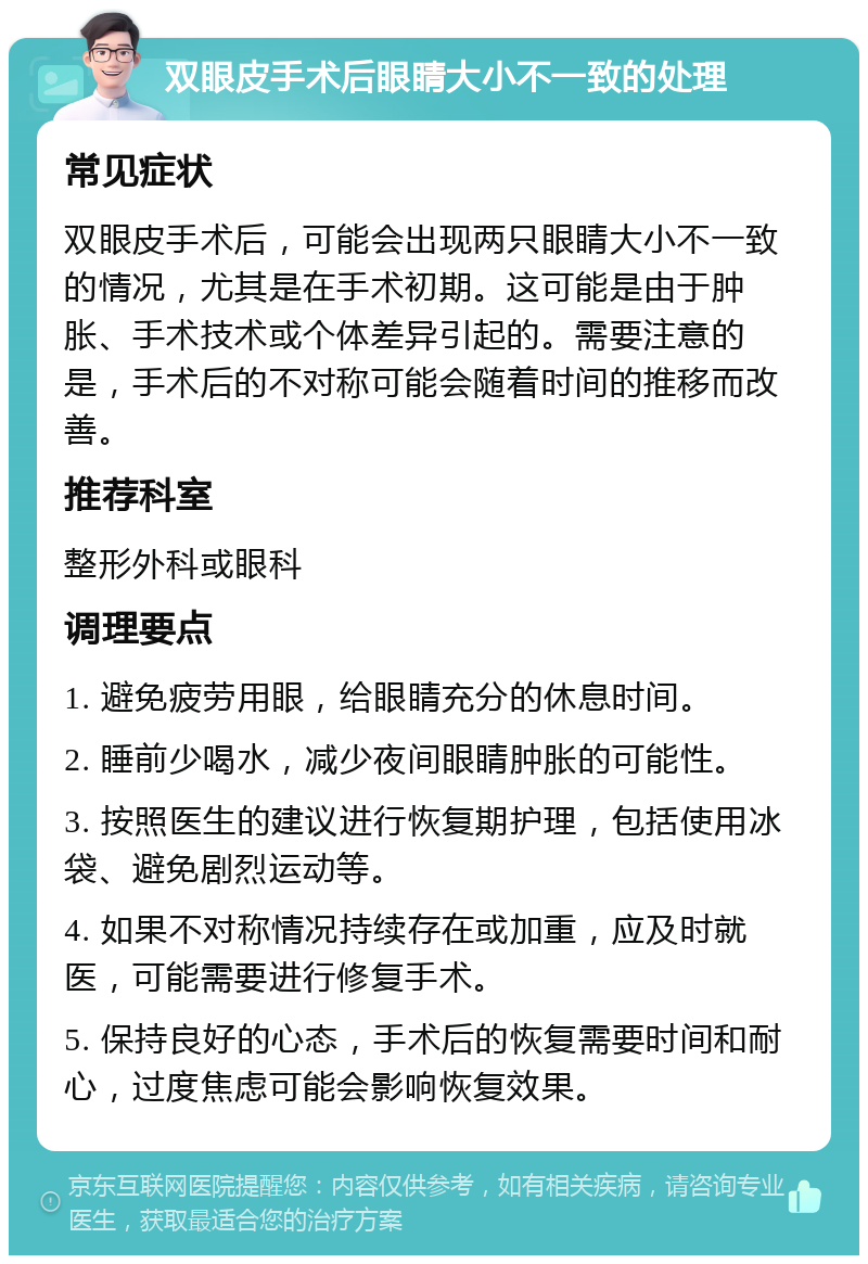 双眼皮手术后眼睛大小不一致的处理 常见症状 双眼皮手术后，可能会出现两只眼睛大小不一致的情况，尤其是在手术初期。这可能是由于肿胀、手术技术或个体差异引起的。需要注意的是，手术后的不对称可能会随着时间的推移而改善。 推荐科室 整形外科或眼科 调理要点 1. 避免疲劳用眼，给眼睛充分的休息时间。 2. 睡前少喝水，减少夜间眼睛肿胀的可能性。 3. 按照医生的建议进行恢复期护理，包括使用冰袋、避免剧烈运动等。 4. 如果不对称情况持续存在或加重，应及时就医，可能需要进行修复手术。 5. 保持良好的心态，手术后的恢复需要时间和耐心，过度焦虑可能会影响恢复效果。