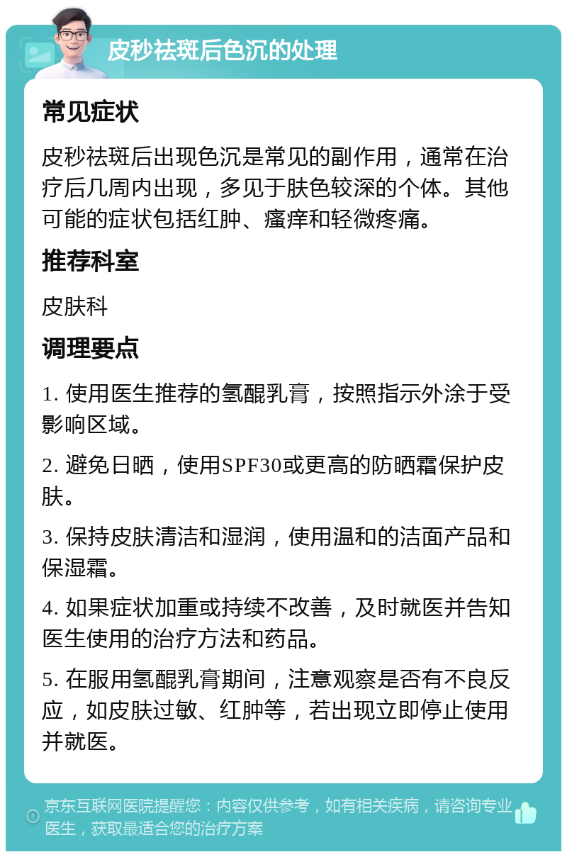 皮秒祛斑后色沉的处理 常见症状 皮秒祛斑后出现色沉是常见的副作用，通常在治疗后几周内出现，多见于肤色较深的个体。其他可能的症状包括红肿、瘙痒和轻微疼痛。 推荐科室 皮肤科 调理要点 1. 使用医生推荐的氢醌乳膏，按照指示外涂于受影响区域。 2. 避免日晒，使用SPF30或更高的防晒霜保护皮肤。 3. 保持皮肤清洁和湿润，使用温和的洁面产品和保湿霜。 4. 如果症状加重或持续不改善，及时就医并告知医生使用的治疗方法和药品。 5. 在服用氢醌乳膏期间，注意观察是否有不良反应，如皮肤过敏、红肿等，若出现立即停止使用并就医。