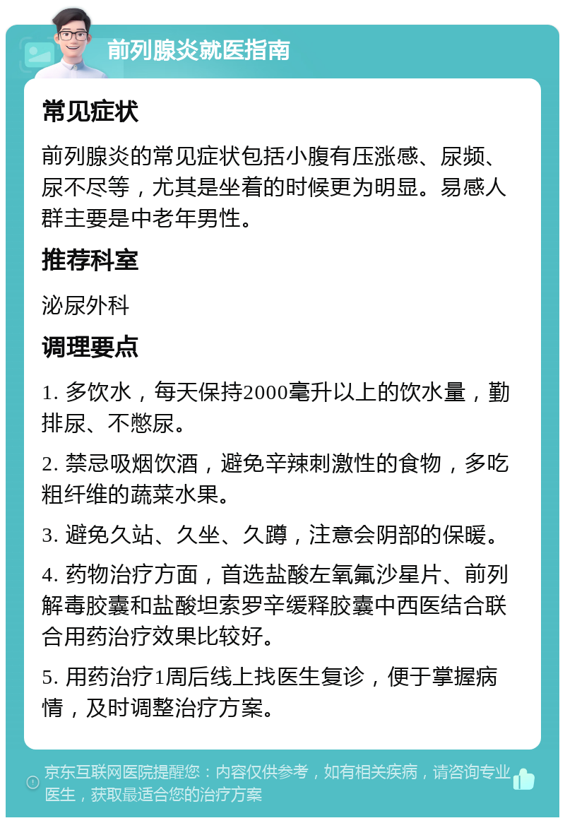 前列腺炎就医指南 常见症状 前列腺炎的常见症状包括小腹有压涨感、尿频、尿不尽等，尤其是坐着的时候更为明显。易感人群主要是中老年男性。 推荐科室 泌尿外科 调理要点 1. 多饮水，每天保持2000毫升以上的饮水量，勤排尿、不憋尿。 2. 禁忌吸烟饮酒，避免辛辣刺激性的食物，多吃粗纤维的蔬菜水果。 3. 避免久站、久坐、久蹲，注意会阴部的保暖。 4. 药物治疗方面，首选盐酸左氧氟沙星片、前列解毒胶囊和盐酸坦索罗辛缓释胶囊中西医结合联合用药治疗效果比较好。 5. 用药治疗1周后线上找医生复诊，便于掌握病情，及时调整治疗方案。