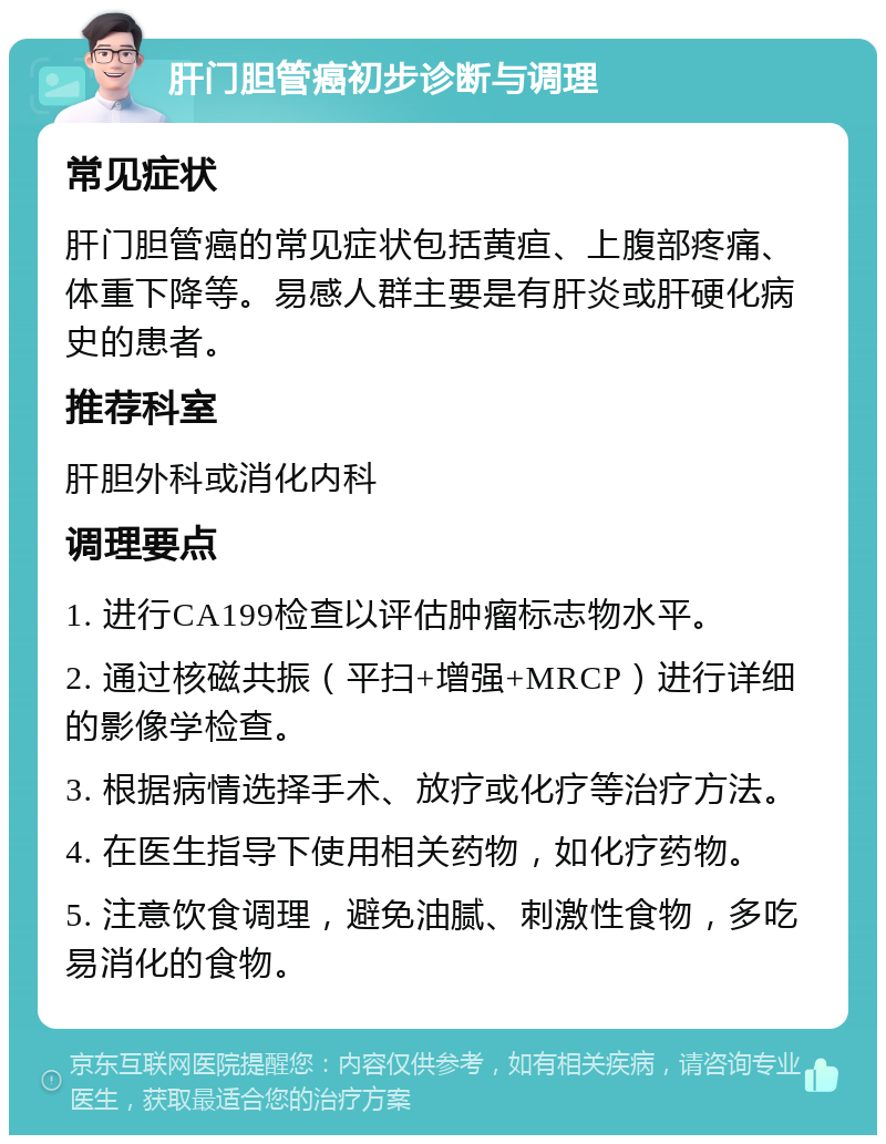 肝门胆管癌初步诊断与调理 常见症状 肝门胆管癌的常见症状包括黄疸、上腹部疼痛、体重下降等。易感人群主要是有肝炎或肝硬化病史的患者。 推荐科室 肝胆外科或消化内科 调理要点 1. 进行CA199检查以评估肿瘤标志物水平。 2. 通过核磁共振（平扫+增强+MRCP）进行详细的影像学检查。 3. 根据病情选择手术、放疗或化疗等治疗方法。 4. 在医生指导下使用相关药物，如化疗药物。 5. 注意饮食调理，避免油腻、刺激性食物，多吃易消化的食物。