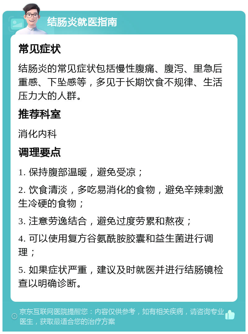 结肠炎就医指南 常见症状 结肠炎的常见症状包括慢性腹痛、腹泻、里急后重感、下坠感等，多见于长期饮食不规律、生活压力大的人群。 推荐科室 消化内科 调理要点 1. 保持腹部温暖，避免受凉； 2. 饮食清淡，多吃易消化的食物，避免辛辣刺激生冷硬的食物； 3. 注意劳逸结合，避免过度劳累和熬夜； 4. 可以使用复方谷氨酰胺胶囊和益生菌进行调理； 5. 如果症状严重，建议及时就医并进行结肠镜检查以明确诊断。