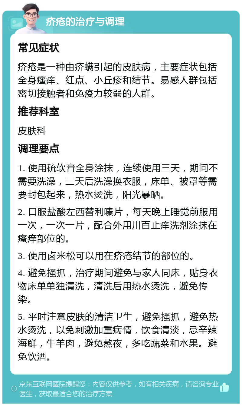 疥疮的治疗与调理 常见症状 疥疮是一种由疥螨引起的皮肤病，主要症状包括全身瘙痒、红点、小丘疹和结节。易感人群包括密切接触者和免疫力较弱的人群。 推荐科室 皮肤科 调理要点 1. 使用硫软膏全身涂抹，连续使用三天，期间不需要洗澡，三天后洗澡换衣服，床单、被罩等需要封包起来，热水烫洗，阳光暴晒。 2. 口服盐酸左西替利嗪片，每天晚上睡觉前服用一次，一次一片，配合外用川百止痒洗剂涂抹在瘙痒部位的。 3. 使用卤米松可以用在疥疮结节的部位的。 4. 避免搔抓，治疗期间避免与家人同床，贴身衣物床单单独清洗，清洗后用热水烫洗，避免传染。 5. 平时注意皮肤的清洁卫生，避免搔抓，避免热水烫洗，以免刺激加重病情，饮食清淡，忌辛辣海鲜，牛羊肉，避免熬夜，多吃蔬菜和水果。避免饮酒。