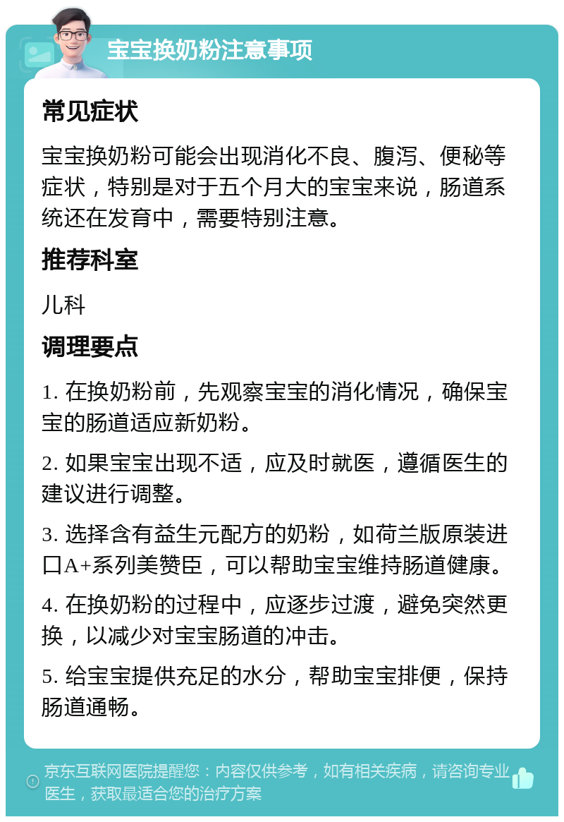 宝宝换奶粉注意事项 常见症状 宝宝换奶粉可能会出现消化不良、腹泻、便秘等症状，特别是对于五个月大的宝宝来说，肠道系统还在发育中，需要特别注意。 推荐科室 儿科 调理要点 1. 在换奶粉前，先观察宝宝的消化情况，确保宝宝的肠道适应新奶粉。 2. 如果宝宝出现不适，应及时就医，遵循医生的建议进行调整。 3. 选择含有益生元配方的奶粉，如荷兰版原装进口A+系列美赞臣，可以帮助宝宝维持肠道健康。 4. 在换奶粉的过程中，应逐步过渡，避免突然更换，以减少对宝宝肠道的冲击。 5. 给宝宝提供充足的水分，帮助宝宝排便，保持肠道通畅。