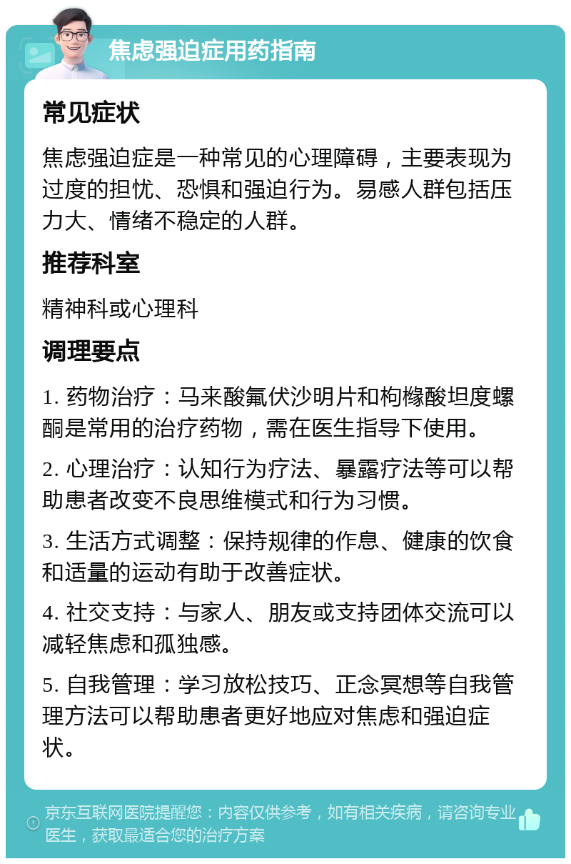 焦虑强迫症用药指南 常见症状 焦虑强迫症是一种常见的心理障碍，主要表现为过度的担忧、恐惧和强迫行为。易感人群包括压力大、情绪不稳定的人群。 推荐科室 精神科或心理科 调理要点 1. 药物治疗：马来酸氟伏沙明片和枸橼酸坦度螺酮是常用的治疗药物，需在医生指导下使用。 2. 心理治疗：认知行为疗法、暴露疗法等可以帮助患者改变不良思维模式和行为习惯。 3. 生活方式调整：保持规律的作息、健康的饮食和适量的运动有助于改善症状。 4. 社交支持：与家人、朋友或支持团体交流可以减轻焦虑和孤独感。 5. 自我管理：学习放松技巧、正念冥想等自我管理方法可以帮助患者更好地应对焦虑和强迫症状。