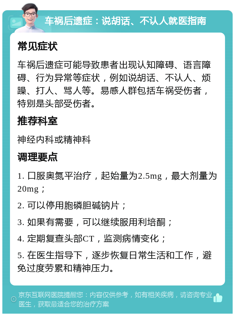 车祸后遗症：说胡话、不认人就医指南 常见症状 车祸后遗症可能导致患者出现认知障碍、语言障碍、行为异常等症状，例如说胡话、不认人、烦躁、打人、骂人等。易感人群包括车祸受伤者，特别是头部受伤者。 推荐科室 神经内科或精神科 调理要点 1. 口服奥氮平治疗，起始量为2.5mg，最大剂量为20mg； 2. 可以停用胞磷胆碱钠片； 3. 如果有需要，可以继续服用利培酮； 4. 定期复查头部CT，监测病情变化； 5. 在医生指导下，逐步恢复日常生活和工作，避免过度劳累和精神压力。