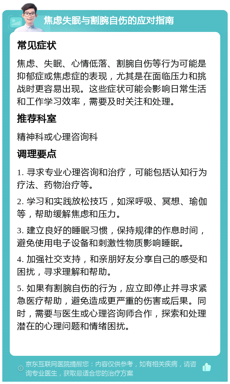 焦虑失眠与割腕自伤的应对指南 常见症状 焦虑、失眠、心情低落、割腕自伤等行为可能是抑郁症或焦虑症的表现，尤其是在面临压力和挑战时更容易出现。这些症状可能会影响日常生活和工作学习效率，需要及时关注和处理。 推荐科室 精神科或心理咨询科 调理要点 1. 寻求专业心理咨询和治疗，可能包括认知行为疗法、药物治疗等。 2. 学习和实践放松技巧，如深呼吸、冥想、瑜伽等，帮助缓解焦虑和压力。 3. 建立良好的睡眠习惯，保持规律的作息时间，避免使用电子设备和刺激性物质影响睡眠。 4. 加强社交支持，和亲朋好友分享自己的感受和困扰，寻求理解和帮助。 5. 如果有割腕自伤的行为，应立即停止并寻求紧急医疗帮助，避免造成更严重的伤害或后果。同时，需要与医生或心理咨询师合作，探索和处理潜在的心理问题和情绪困扰。