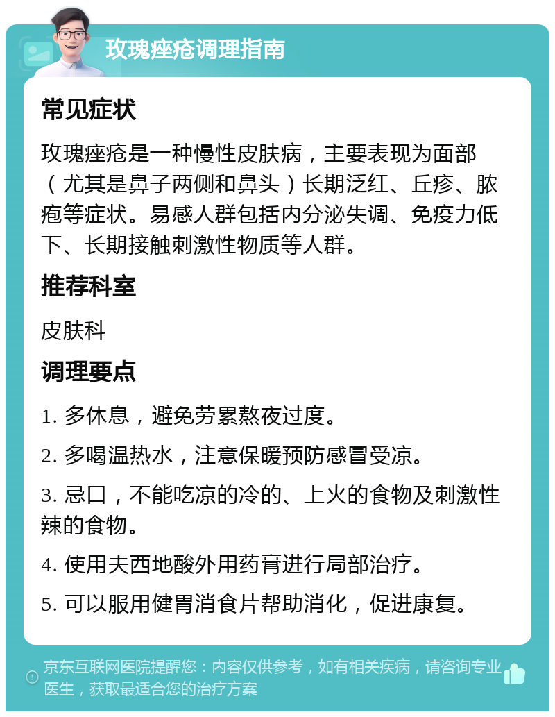 玫瑰痤疮调理指南 常见症状 玫瑰痤疮是一种慢性皮肤病，主要表现为面部（尤其是鼻子两侧和鼻头）长期泛红、丘疹、脓疱等症状。易感人群包括内分泌失调、免疫力低下、长期接触刺激性物质等人群。 推荐科室 皮肤科 调理要点 1. 多休息，避免劳累熬夜过度。 2. 多喝温热水，注意保暖预防感冒受凉。 3. 忌口，不能吃凉的冷的、上火的食物及刺激性辣的食物。 4. 使用夫西地酸外用药膏进行局部治疗。 5. 可以服用健胃消食片帮助消化，促进康复。