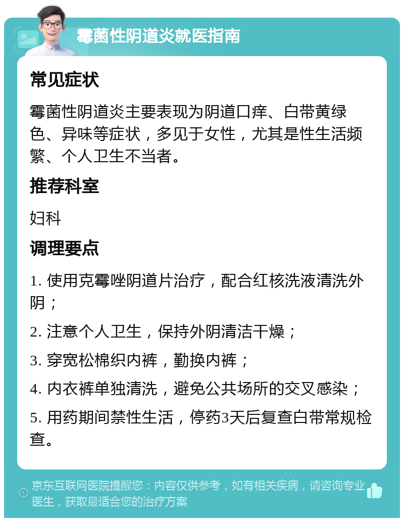 霉菌性阴道炎就医指南 常见症状 霉菌性阴道炎主要表现为阴道口痒、白带黄绿色、异味等症状，多见于女性，尤其是性生活频繁、个人卫生不当者。 推荐科室 妇科 调理要点 1. 使用克霉唑阴道片治疗，配合红核洗液清洗外阴； 2. 注意个人卫生，保持外阴清洁干燥； 3. 穿宽松棉织内裤，勤换内裤； 4. 内衣裤单独清洗，避免公共场所的交叉感染； 5. 用药期间禁性生活，停药3天后复查白带常规检查。