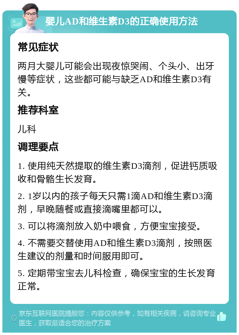 婴儿AD和维生素D3的正确使用方法 常见症状 两月大婴儿可能会出现夜惊哭闹、个头小、出牙慢等症状，这些都可能与缺乏AD和维生素D3有关。 推荐科室 儿科 调理要点 1. 使用纯天然提取的维生素D3滴剂，促进钙质吸收和骨骼生长发育。 2. 1岁以内的孩子每天只需1滴AD和维生素D3滴剂，早晚随餐或直接滴嘴里都可以。 3. 可以将滴剂放入奶中喂食，方便宝宝接受。 4. 不需要交替使用AD和维生素D3滴剂，按照医生建议的剂量和时间服用即可。 5. 定期带宝宝去儿科检查，确保宝宝的生长发育正常。