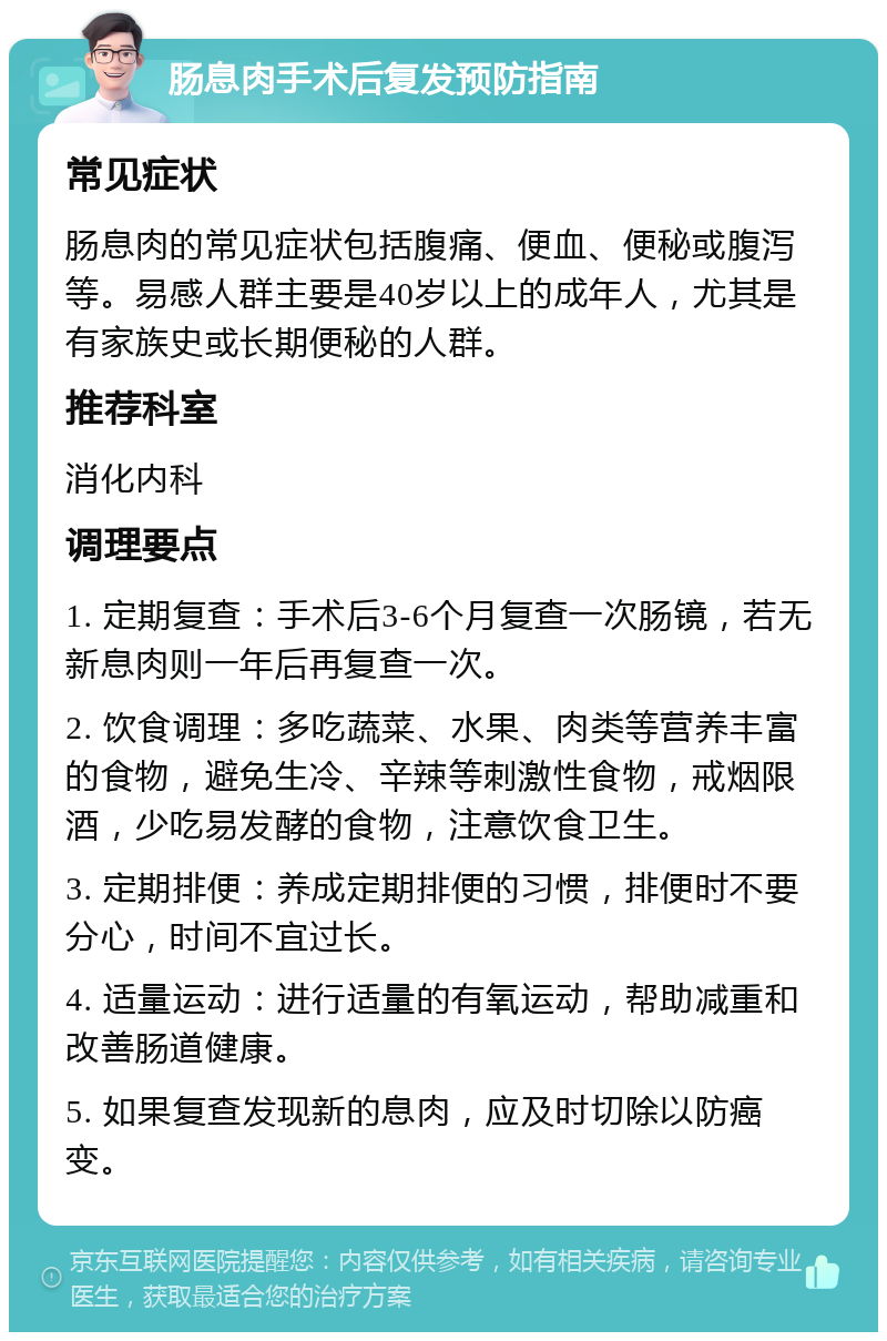 肠息肉手术后复发预防指南 常见症状 肠息肉的常见症状包括腹痛、便血、便秘或腹泻等。易感人群主要是40岁以上的成年人，尤其是有家族史或长期便秘的人群。 推荐科室 消化内科 调理要点 1. 定期复查：手术后3-6个月复查一次肠镜，若无新息肉则一年后再复查一次。 2. 饮食调理：多吃蔬菜、水果、肉类等营养丰富的食物，避免生冷、辛辣等刺激性食物，戒烟限酒，少吃易发酵的食物，注意饮食卫生。 3. 定期排便：养成定期排便的习惯，排便时不要分心，时间不宜过长。 4. 适量运动：进行适量的有氧运动，帮助减重和改善肠道健康。 5. 如果复查发现新的息肉，应及时切除以防癌变。