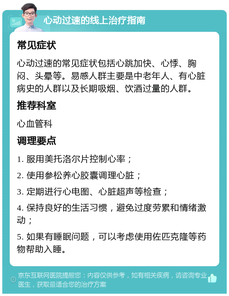 心动过速的线上治疗指南 常见症状 心动过速的常见症状包括心跳加快、心悸、胸闷、头晕等。易感人群主要是中老年人、有心脏病史的人群以及长期吸烟、饮酒过量的人群。 推荐科室 心血管科 调理要点 1. 服用美托洛尔片控制心率； 2. 使用参松养心胶囊调理心脏； 3. 定期进行心电图、心脏超声等检查； 4. 保持良好的生活习惯，避免过度劳累和情绪激动； 5. 如果有睡眠问题，可以考虑使用佐匹克隆等药物帮助入睡。