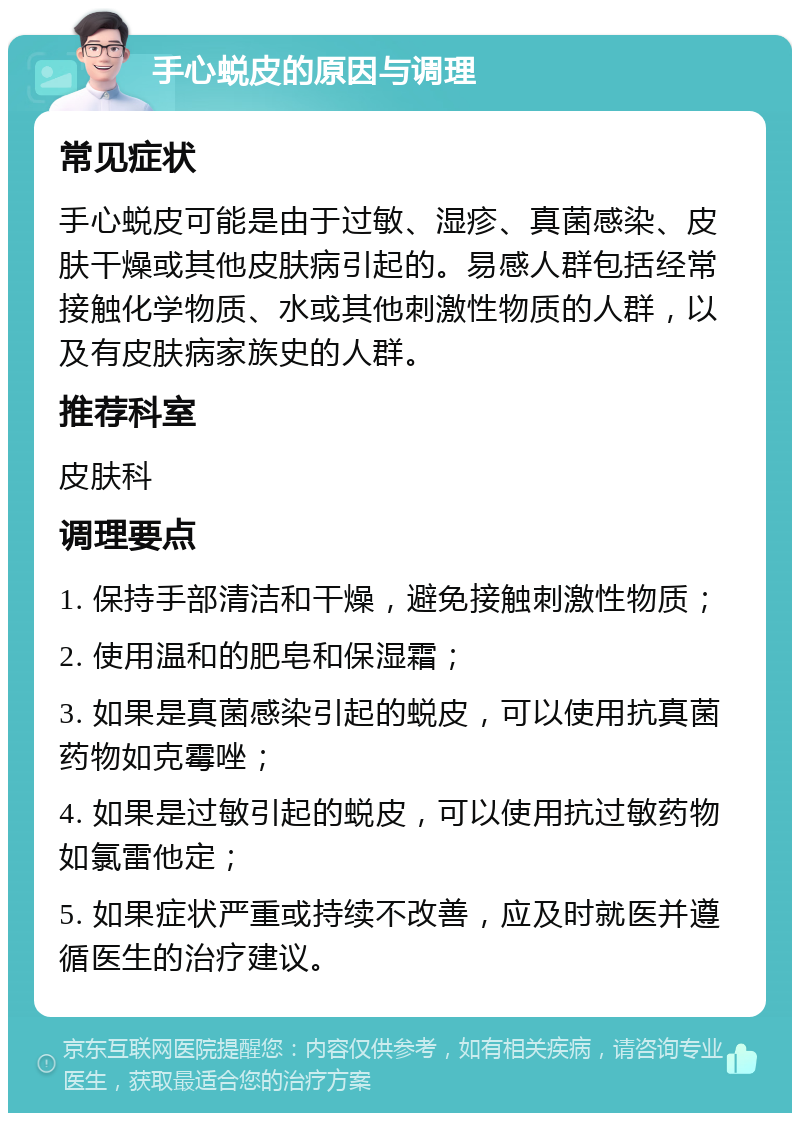 手心蜕皮的原因与调理 常见症状 手心蜕皮可能是由于过敏、湿疹、真菌感染、皮肤干燥或其他皮肤病引起的。易感人群包括经常接触化学物质、水或其他刺激性物质的人群，以及有皮肤病家族史的人群。 推荐科室 皮肤科 调理要点 1. 保持手部清洁和干燥，避免接触刺激性物质； 2. 使用温和的肥皂和保湿霜； 3. 如果是真菌感染引起的蜕皮，可以使用抗真菌药物如克霉唑； 4. 如果是过敏引起的蜕皮，可以使用抗过敏药物如氯雷他定； 5. 如果症状严重或持续不改善，应及时就医并遵循医生的治疗建议。