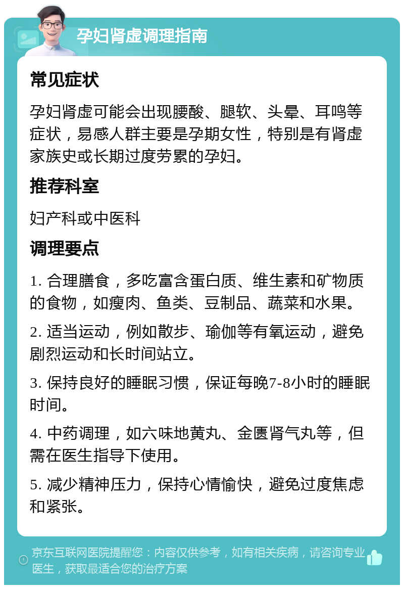 孕妇肾虚调理指南 常见症状 孕妇肾虚可能会出现腰酸、腿软、头晕、耳鸣等症状，易感人群主要是孕期女性，特别是有肾虚家族史或长期过度劳累的孕妇。 推荐科室 妇产科或中医科 调理要点 1. 合理膳食，多吃富含蛋白质、维生素和矿物质的食物，如瘦肉、鱼类、豆制品、蔬菜和水果。 2. 适当运动，例如散步、瑜伽等有氧运动，避免剧烈运动和长时间站立。 3. 保持良好的睡眠习惯，保证每晚7-8小时的睡眠时间。 4. 中药调理，如六味地黄丸、金匮肾气丸等，但需在医生指导下使用。 5. 减少精神压力，保持心情愉快，避免过度焦虑和紧张。