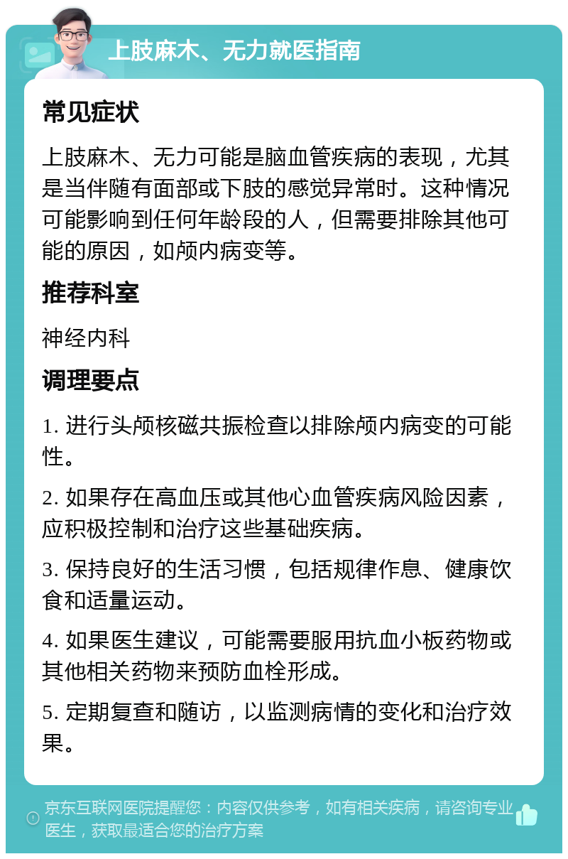 上肢麻木、无力就医指南 常见症状 上肢麻木、无力可能是脑血管疾病的表现，尤其是当伴随有面部或下肢的感觉异常时。这种情况可能影响到任何年龄段的人，但需要排除其他可能的原因，如颅内病变等。 推荐科室 神经内科 调理要点 1. 进行头颅核磁共振检查以排除颅内病变的可能性。 2. 如果存在高血压或其他心血管疾病风险因素，应积极控制和治疗这些基础疾病。 3. 保持良好的生活习惯，包括规律作息、健康饮食和适量运动。 4. 如果医生建议，可能需要服用抗血小板药物或其他相关药物来预防血栓形成。 5. 定期复查和随访，以监测病情的变化和治疗效果。