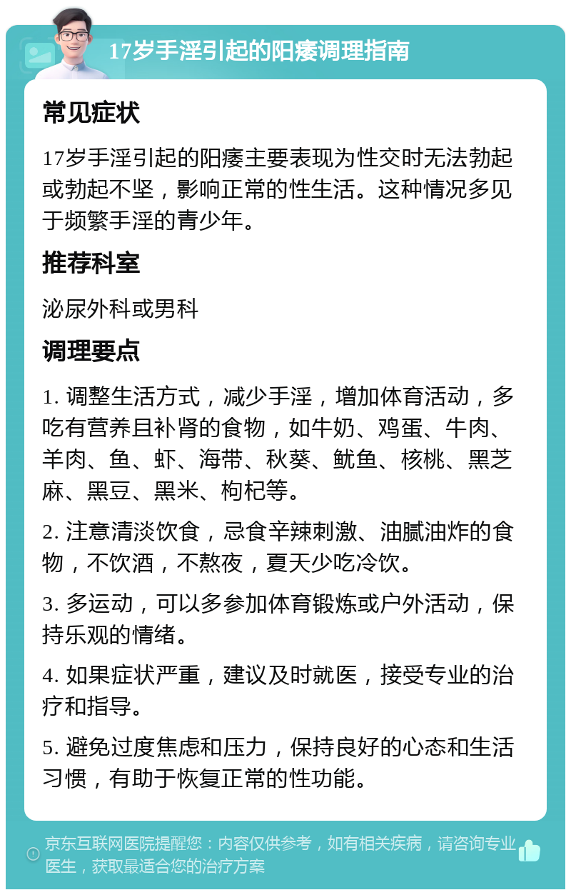 17岁手淫引起的阳痿调理指南 常见症状 17岁手淫引起的阳痿主要表现为性交时无法勃起或勃起不坚，影响正常的性生活。这种情况多见于频繁手淫的青少年。 推荐科室 泌尿外科或男科 调理要点 1. 调整生活方式，减少手淫，增加体育活动，多吃有营养且补肾的食物，如牛奶、鸡蛋、牛肉、羊肉、鱼、虾、海带、秋葵、鱿鱼、核桃、黑芝麻、黑豆、黑米、枸杞等。 2. 注意清淡饮食，忌食辛辣刺激、油腻油炸的食物，不饮酒，不熬夜，夏天少吃冷饮。 3. 多运动，可以多参加体育锻炼或户外活动，保持乐观的情绪。 4. 如果症状严重，建议及时就医，接受专业的治疗和指导。 5. 避免过度焦虑和压力，保持良好的心态和生活习惯，有助于恢复正常的性功能。