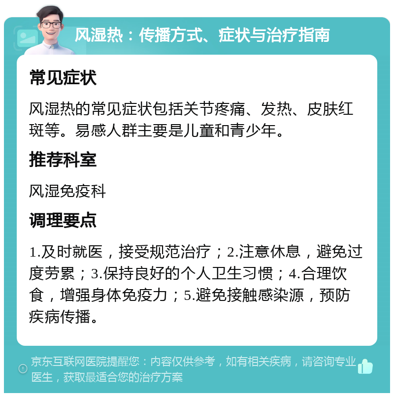 风湿热：传播方式、症状与治疗指南 常见症状 风湿热的常见症状包括关节疼痛、发热、皮肤红斑等。易感人群主要是儿童和青少年。 推荐科室 风湿免疫科 调理要点 1.及时就医，接受规范治疗；2.注意休息，避免过度劳累；3.保持良好的个人卫生习惯；4.合理饮食，增强身体免疫力；5.避免接触感染源，预防疾病传播。