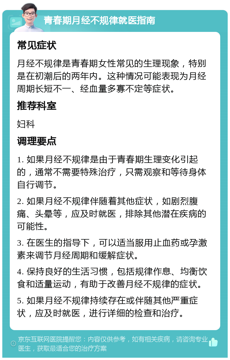 青春期月经不规律就医指南 常见症状 月经不规律是青春期女性常见的生理现象，特别是在初潮后的两年内。这种情况可能表现为月经周期长短不一、经血量多寡不定等症状。 推荐科室 妇科 调理要点 1. 如果月经不规律是由于青春期生理变化引起的，通常不需要特殊治疗，只需观察和等待身体自行调节。 2. 如果月经不规律伴随着其他症状，如剧烈腹痛、头晕等，应及时就医，排除其他潜在疾病的可能性。 3. 在医生的指导下，可以适当服用止血药或孕激素来调节月经周期和缓解症状。 4. 保持良好的生活习惯，包括规律作息、均衡饮食和适量运动，有助于改善月经不规律的症状。 5. 如果月经不规律持续存在或伴随其他严重症状，应及时就医，进行详细的检查和治疗。