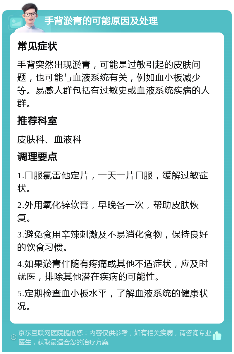 手背淤青的可能原因及处理 常见症状 手背突然出现淤青，可能是过敏引起的皮肤问题，也可能与血液系统有关，例如血小板减少等。易感人群包括有过敏史或血液系统疾病的人群。 推荐科室 皮肤科、血液科 调理要点 1.口服氯雷他定片，一天一片口服，缓解过敏症状。 2.外用氧化锌软膏，早晚各一次，帮助皮肤恢复。 3.避免食用辛辣刺激及不易消化食物，保持良好的饮食习惯。 4.如果淤青伴随有疼痛或其他不适症状，应及时就医，排除其他潜在疾病的可能性。 5.定期检查血小板水平，了解血液系统的健康状况。