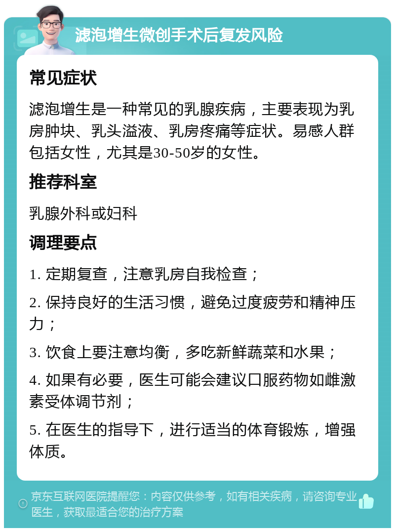 滤泡增生微创手术后复发风险 常见症状 滤泡增生是一种常见的乳腺疾病，主要表现为乳房肿块、乳头溢液、乳房疼痛等症状。易感人群包括女性，尤其是30-50岁的女性。 推荐科室 乳腺外科或妇科 调理要点 1. 定期复查，注意乳房自我检查； 2. 保持良好的生活习惯，避免过度疲劳和精神压力； 3. 饮食上要注意均衡，多吃新鲜蔬菜和水果； 4. 如果有必要，医生可能会建议口服药物如雌激素受体调节剂； 5. 在医生的指导下，进行适当的体育锻炼，增强体质。