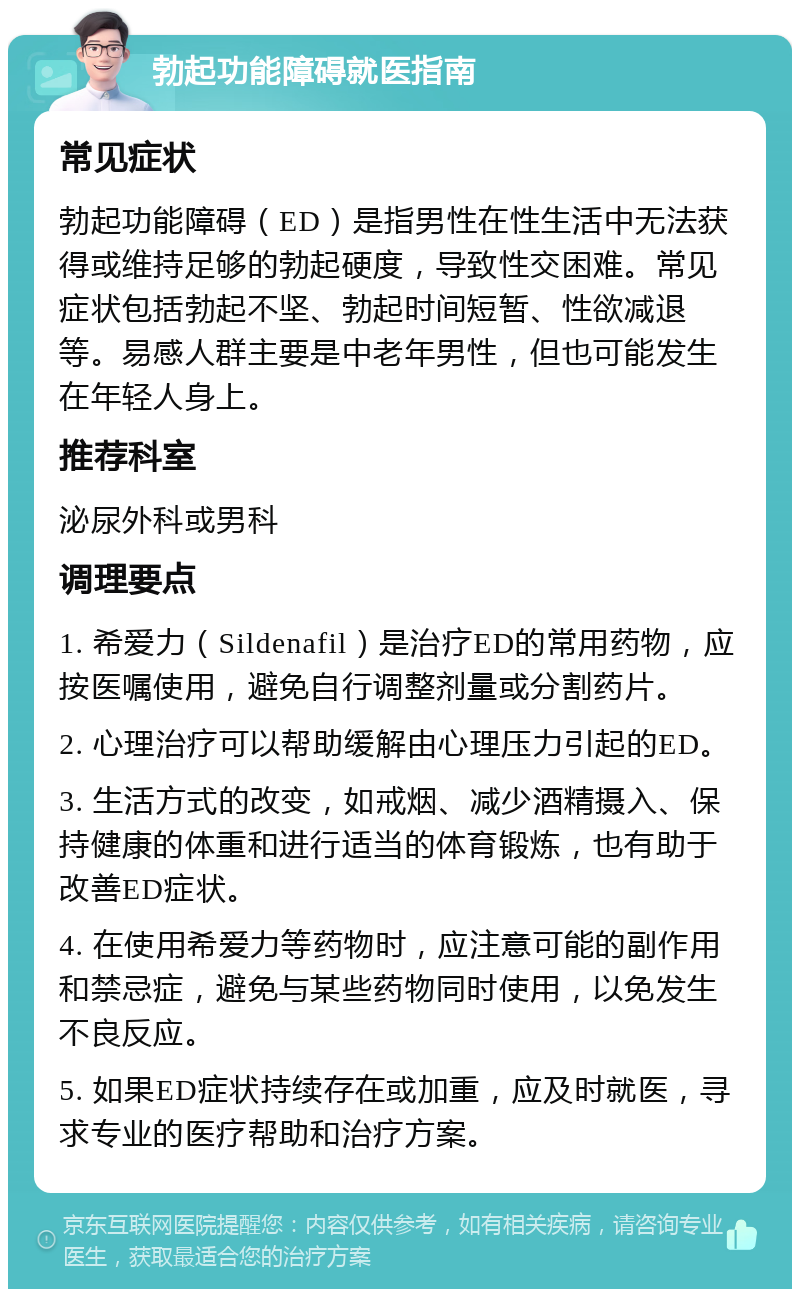 勃起功能障碍就医指南 常见症状 勃起功能障碍（ED）是指男性在性生活中无法获得或维持足够的勃起硬度，导致性交困难。常见症状包括勃起不坚、勃起时间短暂、性欲减退等。易感人群主要是中老年男性，但也可能发生在年轻人身上。 推荐科室 泌尿外科或男科 调理要点 1. 希爱力（Sildenafil）是治疗ED的常用药物，应按医嘱使用，避免自行调整剂量或分割药片。 2. 心理治疗可以帮助缓解由心理压力引起的ED。 3. 生活方式的改变，如戒烟、减少酒精摄入、保持健康的体重和进行适当的体育锻炼，也有助于改善ED症状。 4. 在使用希爱力等药物时，应注意可能的副作用和禁忌症，避免与某些药物同时使用，以免发生不良反应。 5. 如果ED症状持续存在或加重，应及时就医，寻求专业的医疗帮助和治疗方案。