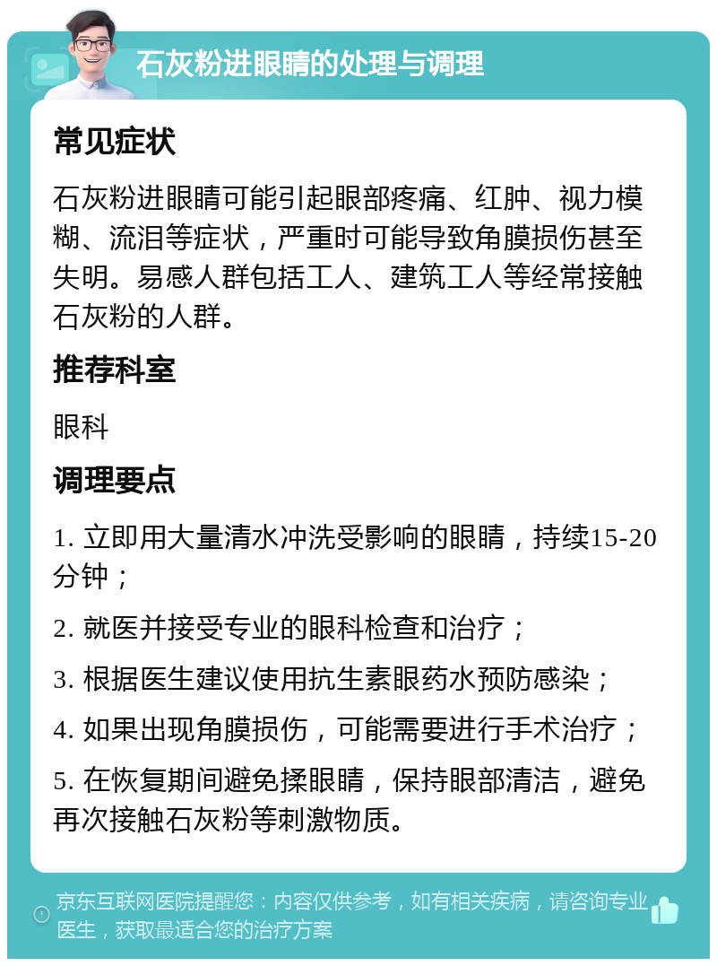 石灰粉进眼睛的处理与调理 常见症状 石灰粉进眼睛可能引起眼部疼痛、红肿、视力模糊、流泪等症状，严重时可能导致角膜损伤甚至失明。易感人群包括工人、建筑工人等经常接触石灰粉的人群。 推荐科室 眼科 调理要点 1. 立即用大量清水冲洗受影响的眼睛，持续15-20分钟； 2. 就医并接受专业的眼科检查和治疗； 3. 根据医生建议使用抗生素眼药水预防感染； 4. 如果出现角膜损伤，可能需要进行手术治疗； 5. 在恢复期间避免揉眼睛，保持眼部清洁，避免再次接触石灰粉等刺激物质。