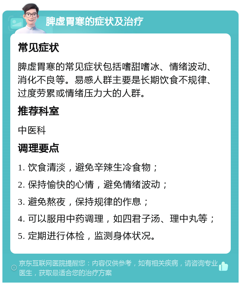 脾虚胃寒的症状及治疗 常见症状 脾虚胃寒的常见症状包括嗜甜嗜冰、情绪波动、消化不良等。易感人群主要是长期饮食不规律、过度劳累或情绪压力大的人群。 推荐科室 中医科 调理要点 1. 饮食清淡，避免辛辣生冷食物； 2. 保持愉快的心情，避免情绪波动； 3. 避免熬夜，保持规律的作息； 4. 可以服用中药调理，如四君子汤、理中丸等； 5. 定期进行体检，监测身体状况。