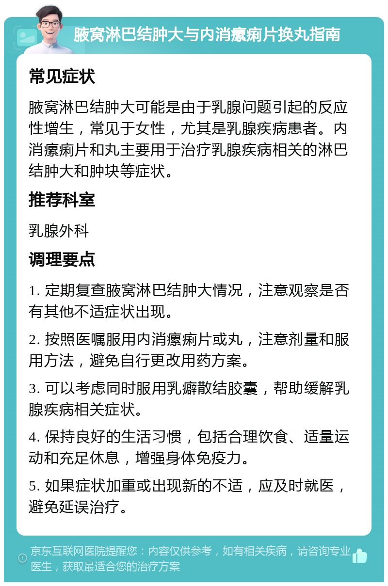 腋窝淋巴结肿大与内消瘰痢片换丸指南 常见症状 腋窝淋巴结肿大可能是由于乳腺问题引起的反应性增生，常见于女性，尤其是乳腺疾病患者。内消瘰痢片和丸主要用于治疗乳腺疾病相关的淋巴结肿大和肿块等症状。 推荐科室 乳腺外科 调理要点 1. 定期复查腋窝淋巴结肿大情况，注意观察是否有其他不适症状出现。 2. 按照医嘱服用内消瘰痢片或丸，注意剂量和服用方法，避免自行更改用药方案。 3. 可以考虑同时服用乳癖散结胶囊，帮助缓解乳腺疾病相关症状。 4. 保持良好的生活习惯，包括合理饮食、适量运动和充足休息，增强身体免疫力。 5. 如果症状加重或出现新的不适，应及时就医，避免延误治疗。