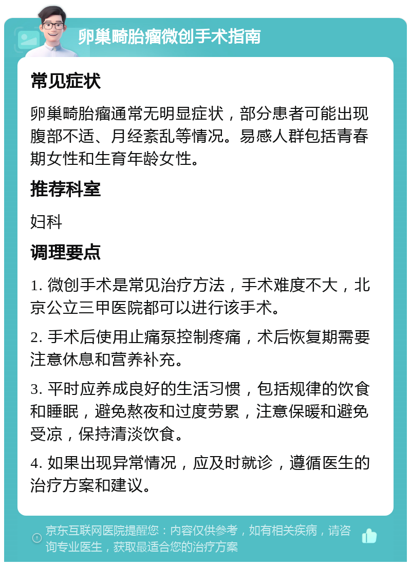 卵巢畸胎瘤微创手术指南 常见症状 卵巢畸胎瘤通常无明显症状，部分患者可能出现腹部不适、月经紊乱等情况。易感人群包括青春期女性和生育年龄女性。 推荐科室 妇科 调理要点 1. 微创手术是常见治疗方法，手术难度不大，北京公立三甲医院都可以进行该手术。 2. 手术后使用止痛泵控制疼痛，术后恢复期需要注意休息和营养补充。 3. 平时应养成良好的生活习惯，包括规律的饮食和睡眠，避免熬夜和过度劳累，注意保暖和避免受凉，保持清淡饮食。 4. 如果出现异常情况，应及时就诊，遵循医生的治疗方案和建议。