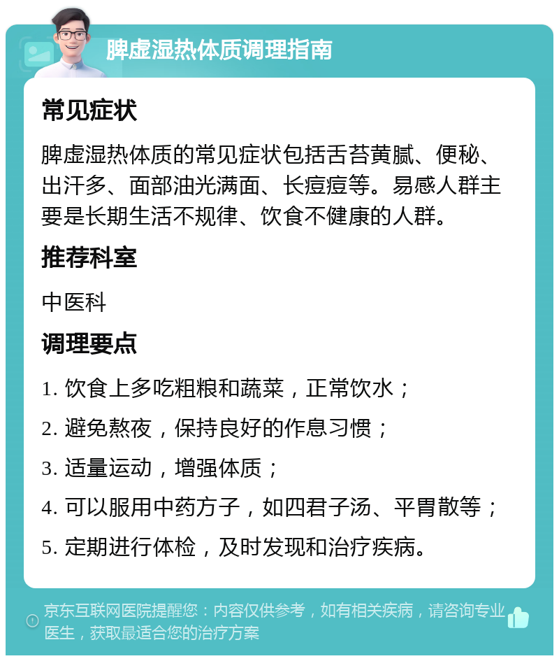 脾虚湿热体质调理指南 常见症状 脾虚湿热体质的常见症状包括舌苔黄腻、便秘、出汗多、面部油光满面、长痘痘等。易感人群主要是长期生活不规律、饮食不健康的人群。 推荐科室 中医科 调理要点 1. 饮食上多吃粗粮和蔬菜，正常饮水； 2. 避免熬夜，保持良好的作息习惯； 3. 适量运动，增强体质； 4. 可以服用中药方子，如四君子汤、平胃散等； 5. 定期进行体检，及时发现和治疗疾病。